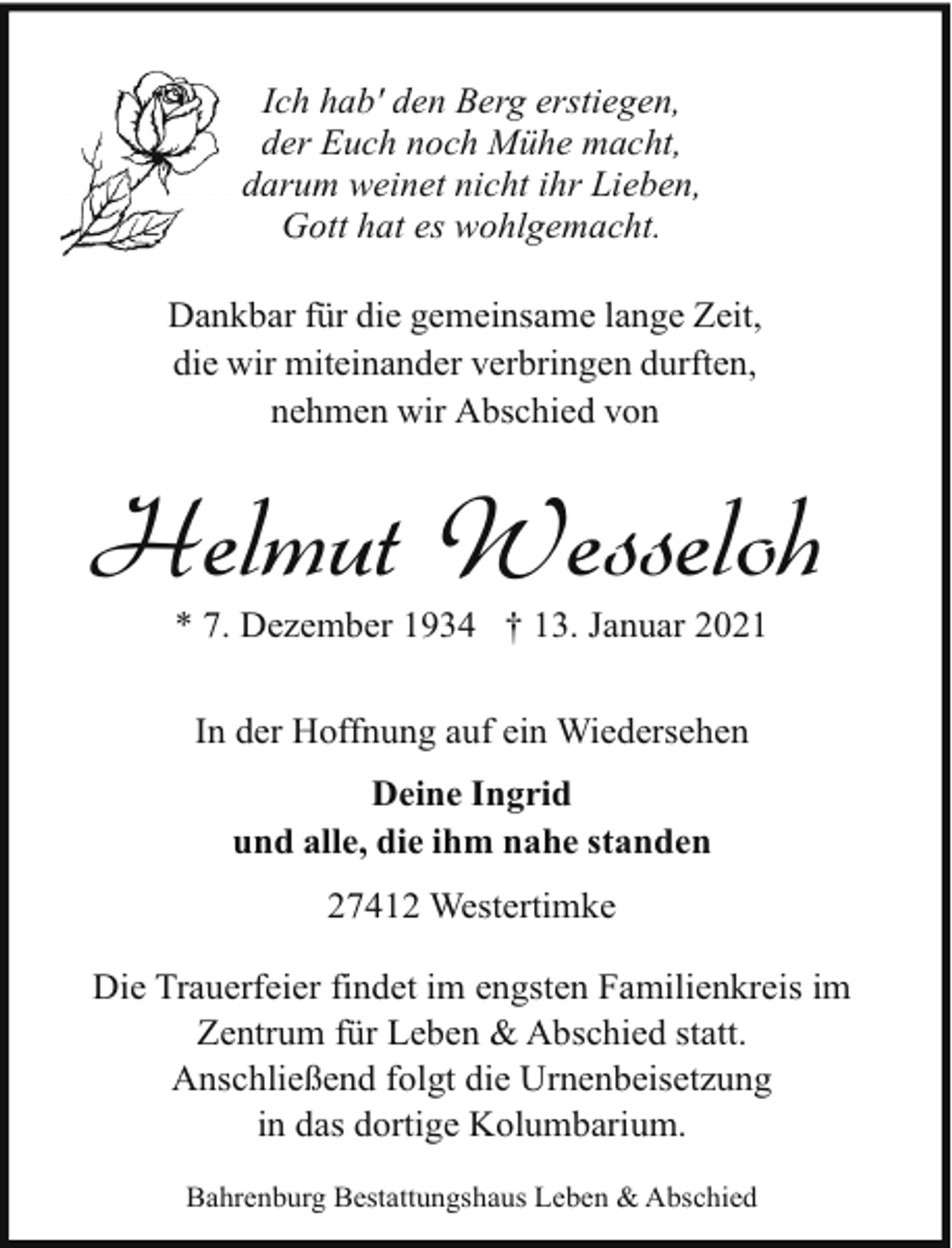 <p>Ich hab' den Berg erstiegen,<br />der Euch noch Mühe macht,<br />darum<br />m weinet nicht ihr Lieben,<br />Go<br />ott hat es wohlgemacht.<br />Dankbar für die gemeinsame lange Zeit,<br />die wir miteinander verbringen durften,<br />nehmen wir Abschied von</p><p>Helmut Wesseloh<br />* 7. Dezember 1934 † 13. Januar 2021<br />In der Hoffnung auf ein Wiedersehen<br />Deine Ingrid<br />und alle, die ihm nahe standen<br />27412 Westertimke<br />Die Trauerfeier findet im engsten Familienkreis im<br />Zentrum für Leben &amp; Abschied statt.<br />Anschließend folgt die Urnenbeisetzung<br />in das dortige Kolumbarium.<br />Bahrenburg Bestattungshaus Leben &amp; Abschied</p>