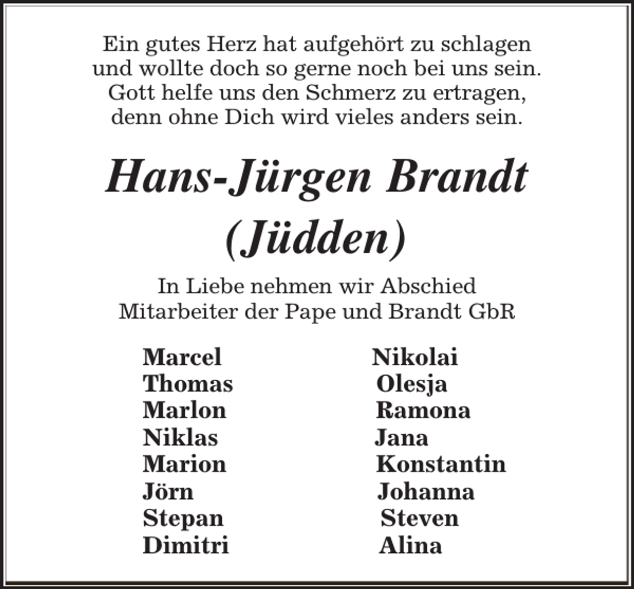 <p>Ein gutes Herz hat aufgehört zu schlagen<br />und wollte doch so gerne noch bei uns sein.<br />Gott helfe uns den Schmerz zu ertragen,<br />denn ohne Dich wird vieles anders sein.</p><p>Hans-Jürgen Brandt<br />(Jüdden)<br />In Liebe nehmen wir Abschied<br />Mitarbeiter der Pape und Brandt GbR</p><p>Marcel<br />Thomas<br />Marlon<br />Niklas<br />Marion<br />Jörn<br />Stepan<br />Dimitri</p><p>Nikolai<br />Olesja<br />Ramona<br />Jana<br />Konstantin<br />Johanna<br />Steven<br />Alina</p>