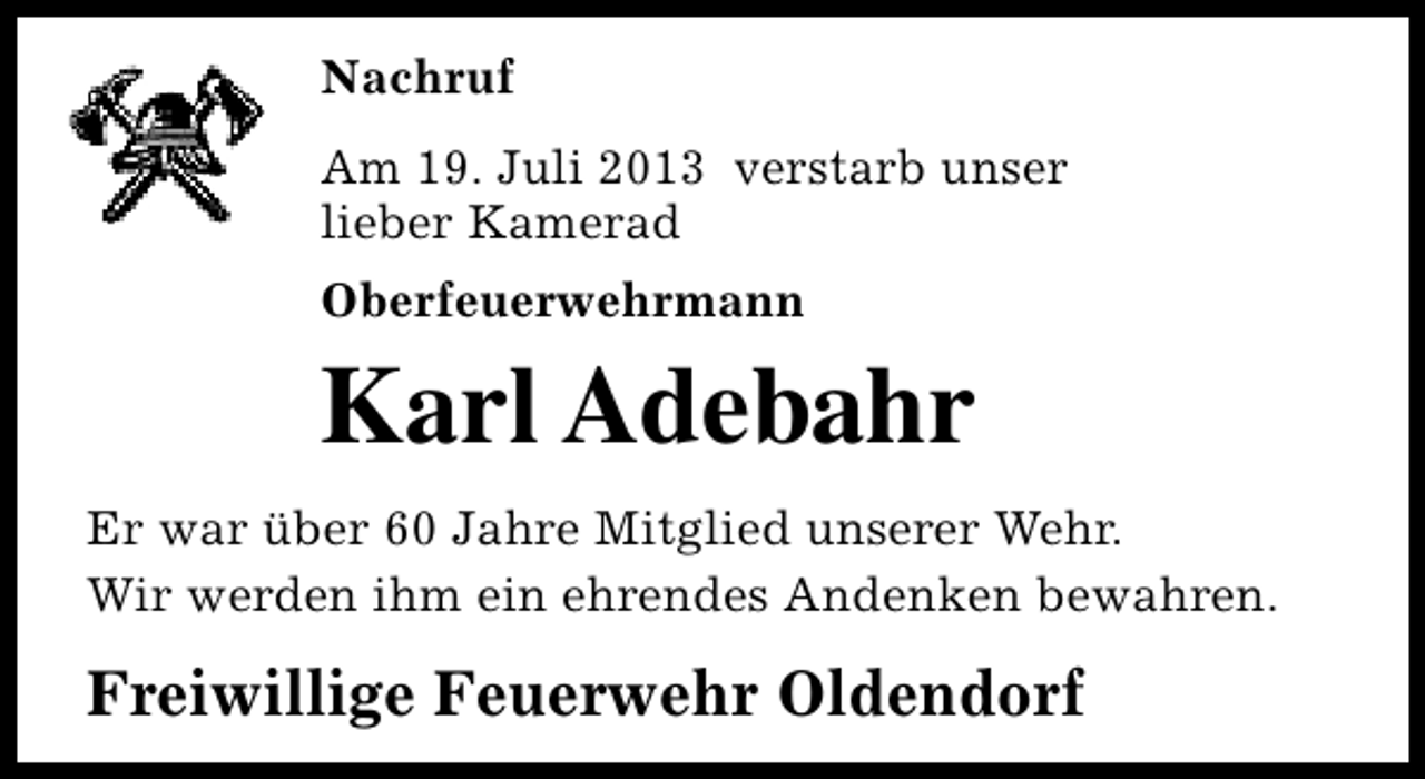 <p>Nachruf<br />Am 19. Juli 2013 verstarb unser<br />lieber Kamerad<br />Oberfeuerwehrmann</p><p>Karl Adebahr<br />Er war über 60 Jahre Mitglied unserer Wehr.<br />Wir werden ihm ein ehrendes Andenken bewahren.</p><p>Freiwillige Feuerwehr Oldendorf</p>