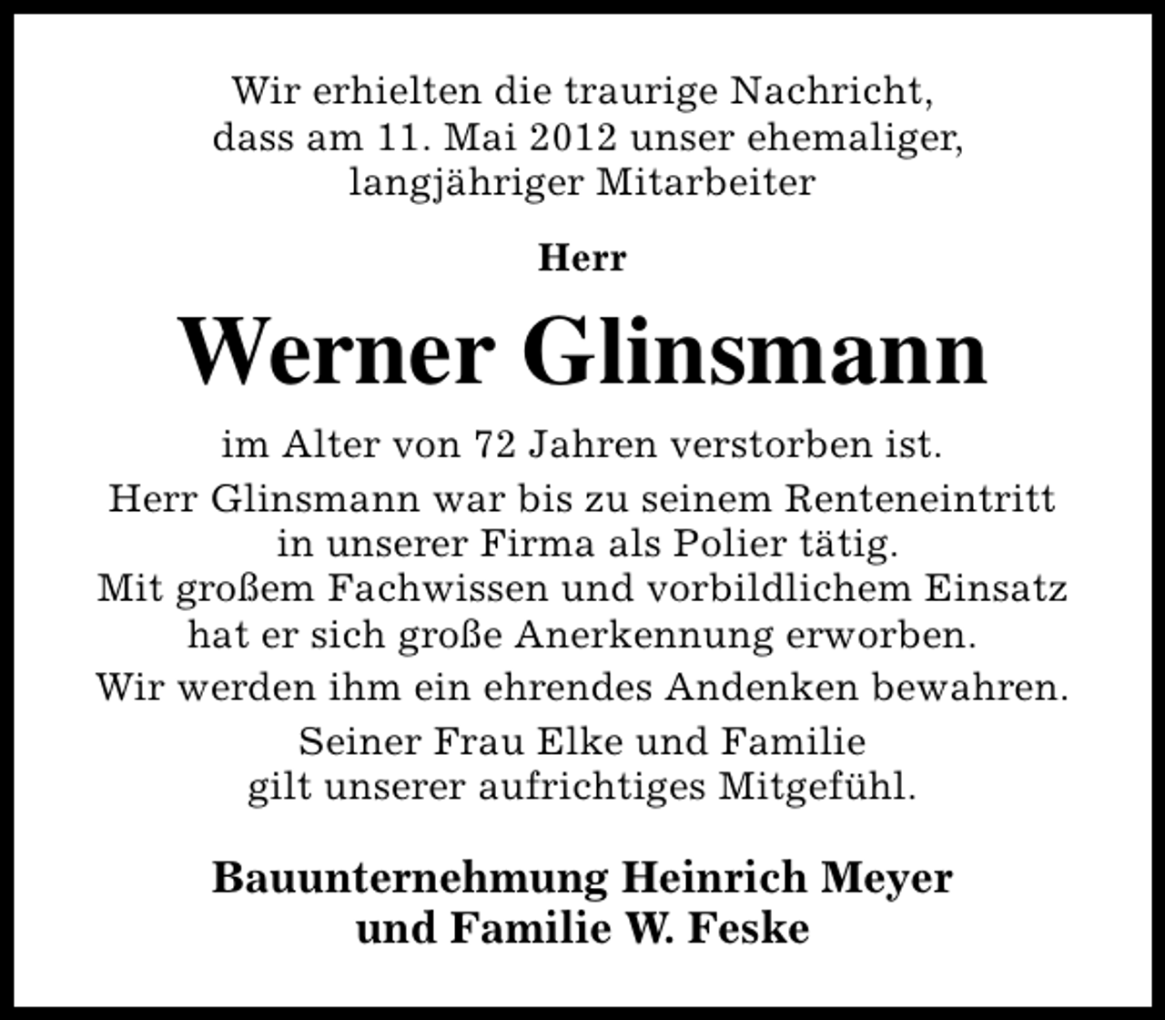 <p>Wir erhielten die traurige Nachricht,<br />dass am 11. Mai 2012 unser ehemaliger,<br />langjähriger Mitarbeiter<br />Herr</p><p>Werner Glinsmann<br />im Alter von 72 Jahren verstorben ist.<br />Herr Glinsmann war bis zu seinem Renteneintritt<br />in unserer Firma als Polier tätig.<br />Mit großem Fachwissen und vorbildlichem Einsatz<br />hat er sich große Anerkennung erworben.<br />Wir werden ihm ein ehrendes Andenken bewahren.<br />Seiner Frau Elke und Familie<br />gilt unserer aufrichtiges Mitgefühl.</p><p>Bauunternehmung Heinrich Meyer<br />und Familie W. Feske</p>