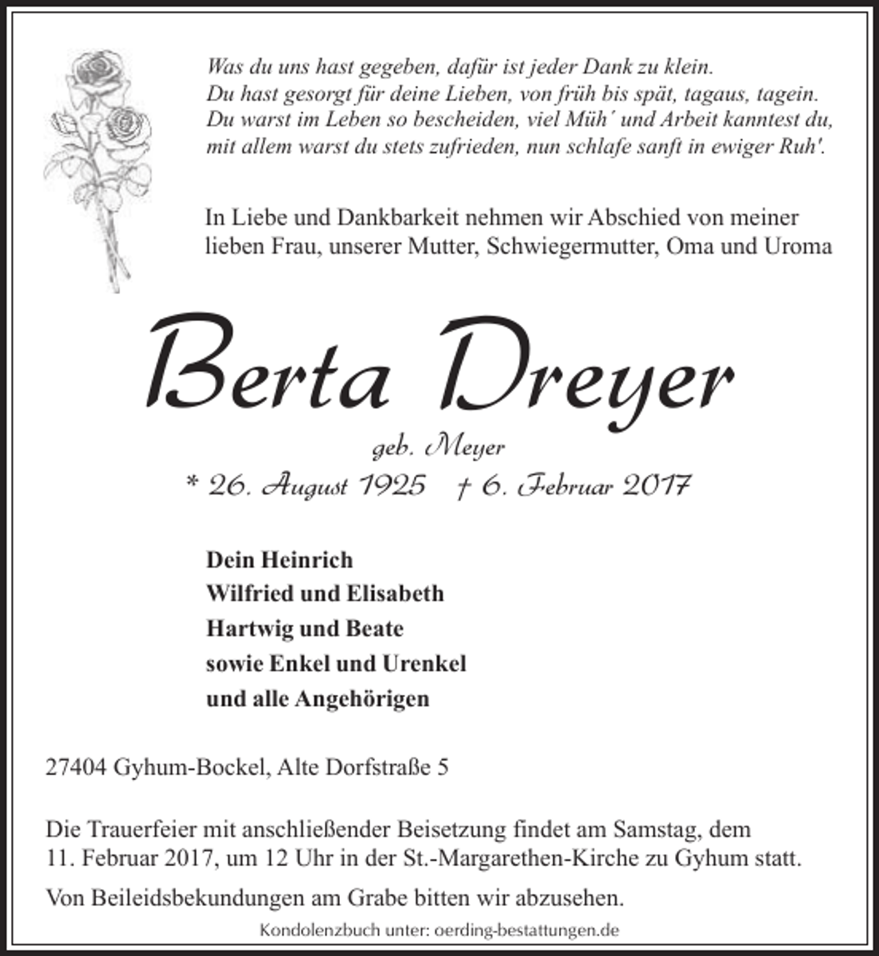 <p>Was du uns hast gegeben, dafür ist jeder Dank zu klein.<br />Du hast gesorgt für deine Lieben, von früh bis spät, tagaus, tagein.<br />Du warst im Leben so bescheiden, viel Müh´ und Arbeit kanntest du,<br />mit allem warst du stets zufrieden, nun schlafe sanft in ewiger Ruh'.</p><p>In Liebe und Dankbarkeit nehmen wir Abschied von meiner<br />lieben Frau, unserer Mutter, Schwiegermutter, Oma und Uroma</p><p>Berta Dreyer<br />geb. Meyer<br />* 26. August 1925 † 6. Februar 2017<br />Dein Heinrich<br />Wilfried und Elisabeth<br />Hartwig und Beate<br />sowie Enkel und Urenkel<br />und alle Angehörigen<br />27404 Gyhum-Bockel, Alte Dorfstraße 5<br />Die Trauerfeier mit anschließender Beisetzung findet am Samstag, dem<br />11. Februar 2017, um 12 Uhr in der St.-Margarethen-Kirche zu Gyhum statt.<br />Von Beileidsbekundungen am Grabe bitten wir abzusehen.<br />Kondolenzbuch unter: oerding-bestattungen.de</p>