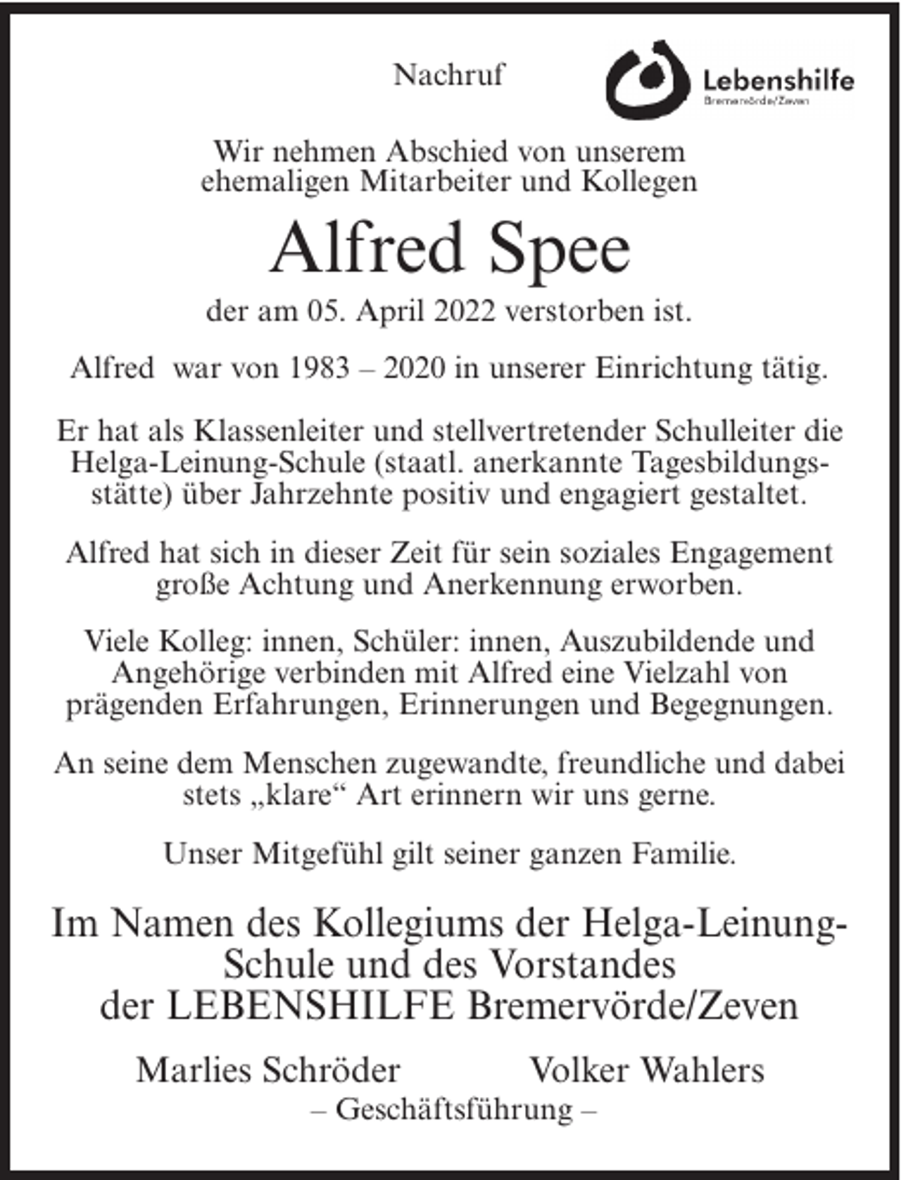 <p>Nachruf<br />Wir nehmen Abschied von unserem<br />ehemaligen Mitarbeiter und Kollegen</p><p>Alfred Spee<br />der am 05. April 2022 verstorben ist.<br />Alfred war von 1983 – 2020 in unserer Einrichtung tätig.<br />Er hat als Klassenleiter und stellvertretender Schulleiter die<br />Helga-Leinung-Schule (staatl. anerkannte Tagesbildungsstätte) über Jahrzehnte positiv und engagiert gestaltet.<br />Alfred hat sich in dieser Zeit für sein soziales Engagement<br />große Achtung und Anerkennung erworben.<br />Viele Kolleg: innen, Schüler: innen, Auszubildende und<br />Angehörige verbinden mit Alfred eine Vielzahl von<br />prägenden Erfahrungen, Erinnerungen und Begegnungen.<br />An seine dem Menschen zugewandte, freundliche und dabei<br />stets „klare“ Art erinnern wir uns gerne.<br />Unser Mitgefühl gilt seiner ganzen Familie.</p><p>Im Namen des Kollegiums der Helga-LeinungSchule und des Vorstandes<br />der LEBENSHILFE Bremervörde/Zeven<br />Marlies Schröder</p><p>Volker Wahlers</p><p>– Geschäftsführung –</p>