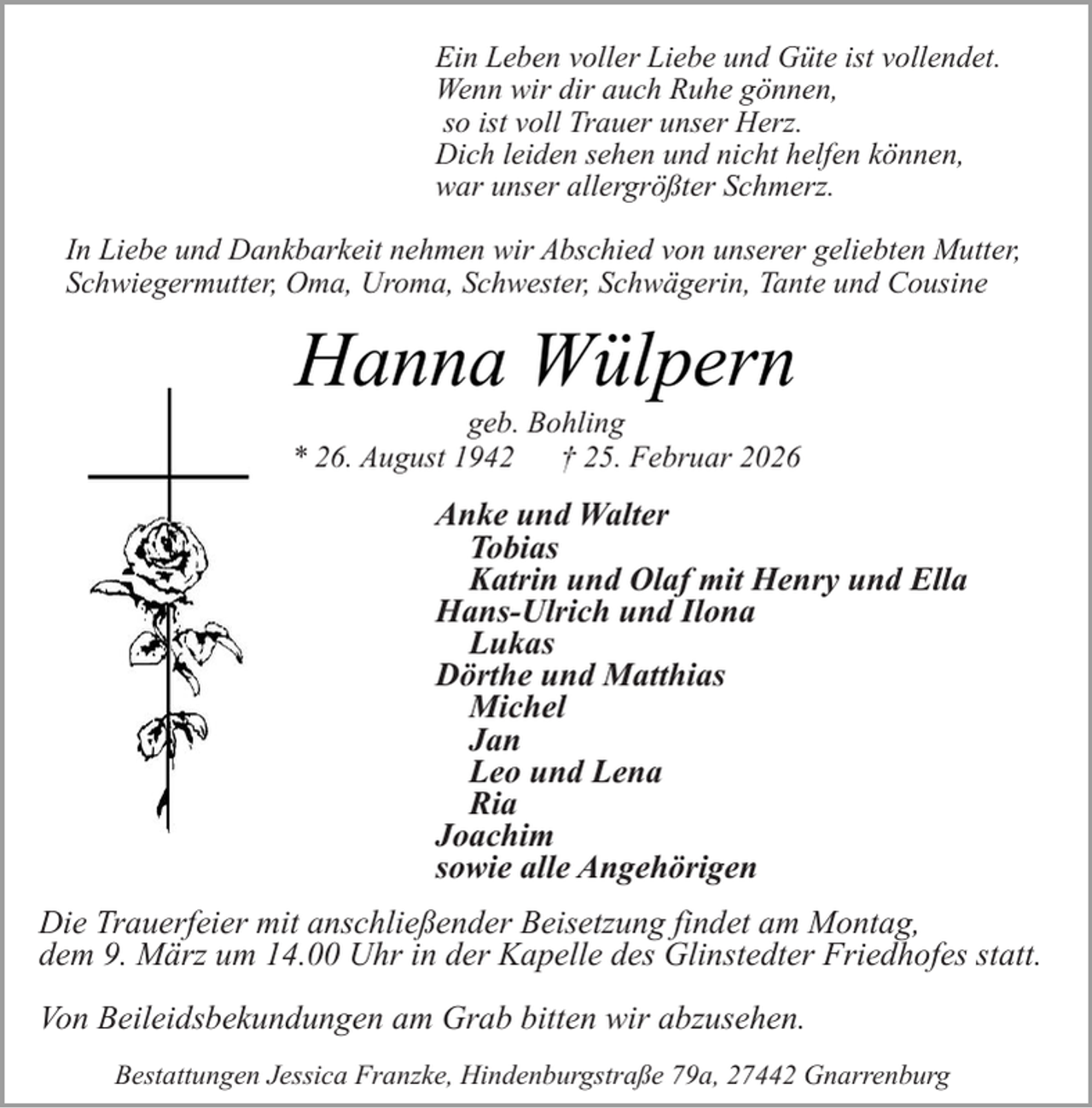 <p>Ein Leben voller Liebe und Güte ist vollendet.<br />Wenn wir dir auch Ruhe gönnen,<br />so ist voll Trauer unser Herz.<br />Dich leiden sehen und nicht helfen können,<br />war unser allergrößter Schmerz.<br />In Liebe und Dankbarkeit nehmen wir Abschied von unserer geliebten Mutter,<br />Schwiegermutter, Oma, Uroma, Schwester, Schwägerin, Tante und Cousine</p><p>Hanna Wülpern</p><p>geb. Bohling<br />* 26. August 1942<br />† 25. Februar 2026</p><p>Anke und Walter<br />Tobias<br />Katrin und Olaf mit Henry und Ella<br />Hans-Ulrich und Ilona<br />Lukas<br />Dörthe und Matthias<br />Michel<br />Jan<br />Leo und Lena<br />Ria<br />Joachim<br />sowie alle Angehörigen<br />Die Trauerfeier mit anschließender Beisetzung findet am Montag,<br />dem 9. März um 14.00 Uhr in der Kapelle des Glinstedter Friedhofes statt.<br />Von Beileidsbekundungen am Grab bitten wir abzusehen.<br />Bestattungen Jessica Franzke, Hindenburgstraße 79a, 27442 Gnarrenburg</p>