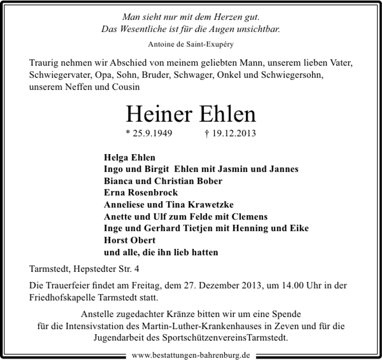 <p>Man sieht nur mit dem Herzen gut.<br />Das Wesentliche ist für die Augen unsichtbar.<br />Antoine de Saint-Exupéry</p><p>Traurig nehmen wir Abschied von meinem geliebten Mann, unserem lieben Vater,<br />Schwiegervater, Opa, Sohn, Bruder, Schwager, Onkel und Schwiegersohn,<br />unserem Neffen und Cousin</p><p>Heiner Ehlen<br />* 25.9.1949</p><p>† 19.12.2013</p><p>Helga Ehlen<br />Ingo und Birgit Ehlen mit Jasmin und Jannes<br />Bianca und Christian Bober<br />Erna Rosenbrock<br />Anneliese und Tina Krawetzke<br />Anette und Ulf zum Felde mit Clemens<br />Inge und Gerhard Tietjen mit Henning und Eike<br />Horst Obert<br />und alle, die ihn lieb hatten<br />Tarmstedt, Hepstedter Str. 4<br />Die Trauerfeier ﬁndet am Freitag, dem 27. Dezember 2013, um 14.00 Uhr in der<br />Friedhofskapelle Tarmstedt statt.<br />Anstelle zugedachter Kränze bitten wir um eine Spende<br />für die Intensivstation des Martin-Luther-Krankenhauses in Zeven und für die<br />Jugendarbeit des SportschützenvereinsTarmstedt.<br />www.bestattungen-bahrenburg.de</p>