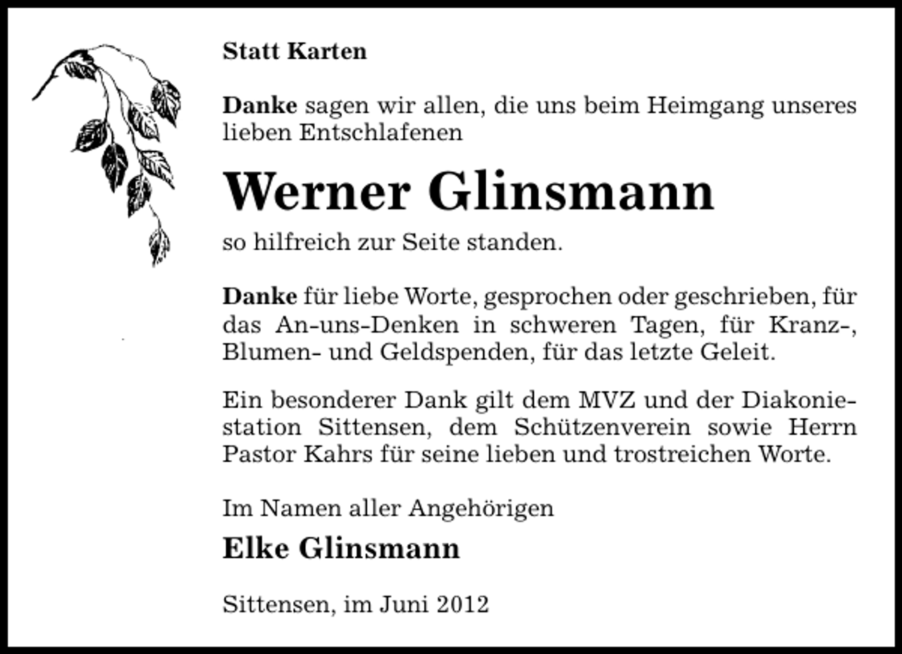 <p>Statt Karten<br />Danke sagen wir allen, die uns beim Heimgang unseres<br />lieben Entschlafenen</p><p>Werner Glinsmann</p><p>so hilfreich zur Seite standen.</p><p>Danke für liebe Worte, gesprochen oder geschrieben, für<br />das An-uns-Denken in schweren Tagen, für Kranz-,<br />Blumen- und Geldspenden, für das letzte Geleit.<br />Ein besonderer Dank gilt dem MVZ und der Diakoniestation Sittensen, dem Schützenverein sowie Herrn<br />Pastor Kahrs für seine lieben und trostreichen Worte.<br />Im Namen aller Angehörigen</p><p>Elke Glinsmann<br />Sittensen, im Juni 2012</p>