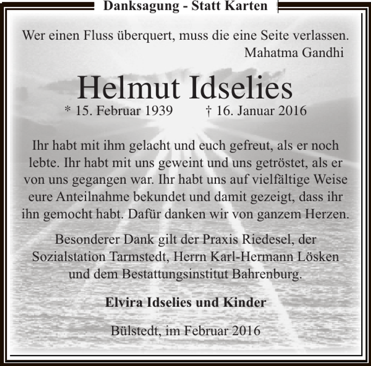 <p>Danksagung - Statt Karten<br />Wer einen Fluss überquert, muss die eine Seite verlassen.<br />Mahatma Gandhi</p><p>Helmut Idselies</p><p>* 15. Februar 1939</p><p>† 16. Januar 2016</p><p>Ihr habt mit ihm gelacht und euch gefreut, als er noch<br />lebte. Ihr habt mit uns geweint und uns getröstet, als er<br />von uns gegangen war. Ihr habt uns auf vielfältige Weise<br />eure Anteilnahme bekundet und damit gezeigt, dass ihr<br />ihn gemocht habt. Dafür danken wir von ganzem Herzen.<br />Besonderer Dank gilt der Praxis Riedesel, der<br />Sozialstation Tarmstedt, Herrn Karl-Hermann Lösken<br />und dem Bestattungsinstitut Bahrenburg.<br />Elvira Idselies und Kinder<br />Bülstedt, im Februar 2016</p>