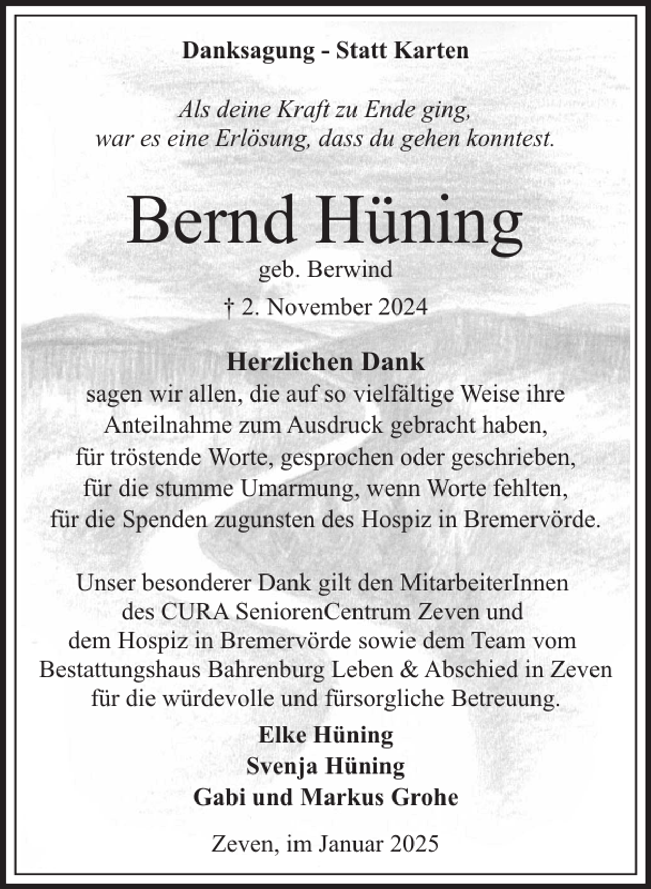 <p>Danksagung - Statt Karten<br />Als deine Kraft zu Ende ging,<br />war es eine Erlösung, dass du gehen konntest.</p><p>Bernd Hüning<br />geb. Berwind<br />† 2. November 2024</p><p>Herzlichen Dank</p><p>sagen wir allen, die auf so vielfältige Weise ihre<br />Anteilnahme zum Ausdruck gebracht haben,<br />für tröstende Worte, gesprochen oder geschrieben,<br />für die stumme Umarmung, wenn Worte fehlten,<br />für die Spenden zugunsten des Hospiz in Bremervörde.<br />Unser besonderer Dank gilt den MitarbeiterInnen<br />des CURA SeniorenCentrum Zeven und<br />dem Hospiz in Bremervörde sowie dem Team vom<br />Bestattungshaus Bahrenburg Leben &amp; Abschied in Zeven<br />für die würdevolle und fürsorgliche Betreuung.<br />Elke Hüning<br />Svenja Hüning<br />Gabi und Markus Grohe<br />Zeven, im Januar 2025</p>