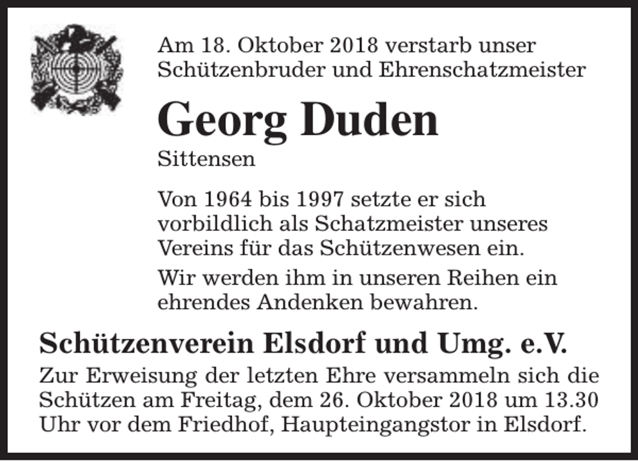 <p>Am 18. Oktober 2018 verstarb unser<br />Schützenbruder und Ehrenschatzmeister</p><p>Georg Duden<br />Sittensen</p><p>Von 1964 bis 1997 setzte er sich<br />vorbildlich als Schatzmeister unseres<br />Vereins für das Schützenwesen ein.<br />Wir werden ihm in unseren Reihen ein<br />ehrendes Andenken bewahren.</p><p>Schützenverein Elsdorf und Umg. e.V.</p><p>Zur Erweisung der letzten Ehre versammeln sich die<br />Schützen am Freitag, dem 26. Oktober 2018 um 13.30<br />Uhr vor dem Friedhof, Haupteingangstor in Elsdorf.</p>
