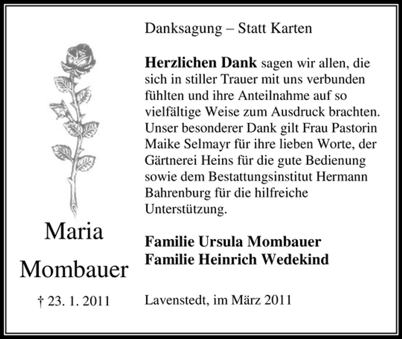 <p>Danksagung – Statt Karten Herzlichen Dank sagen wir allen, die<br />sich in stiller Trauer mit uns verbunden fühlten und ihre Anteilnahme auf so vielfältige Weise zum Ausdruck brachten. Unser besonderer Dank gilt Frau Pastorin Maike Selmayr für ihre lieben Worte, der Gärtnerei Heins für die gute Bedienung sowie dem Bestattungsinstitut Hermann Bahrenburg für die hilfreiche Unterstützung.</p><p>Maria Mombauer<br />† 23. 1. 2011</p><p>Familie Ursula Mombauer Familie Heinrich Wedekind<br />Lavenstedt, im März 2011</p>