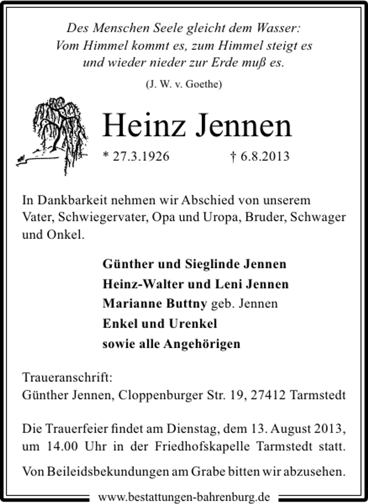 <p>Des Menschen Seele gleicht dem Wasser:<br />Vom Himmel kommt es, zum Himmel steigt es<br />und wieder nieder zur Erde muß es.<br />(J. W. v. Goethe)</p><p>Heinz Jennen<br />* 27.3.1926</p><p>† 6.8.2013</p><p>In Dankbarkeit nehmen wir Abschied von unserem<br />Vater, Schwiegervater, Opa und Uropa, Bruder, Schwager<br />und Onkel.<br />Günther und Sieglinde Jennen<br />Heinz-Walter und Leni Jennen<br />Marianne Buttny geb. Jennen<br />Enkel und Urenkel<br />sowie alle Angehörigen<br />Traueranschrift:<br />Günther Jennen, Cloppenburger Str. 19, 27412 Tarmstedt<br />Die Trauerfeier ﬁndet am Dienstag, dem 13. August 2013,<br />um 14.00 Uhr in der Friedhofskapelle Tarmstedt statt.<br />Von Beileidsbekundungen am Grabe bitten wir abzusehen.<br />www.bestattungen-bahrenburg.de</p>