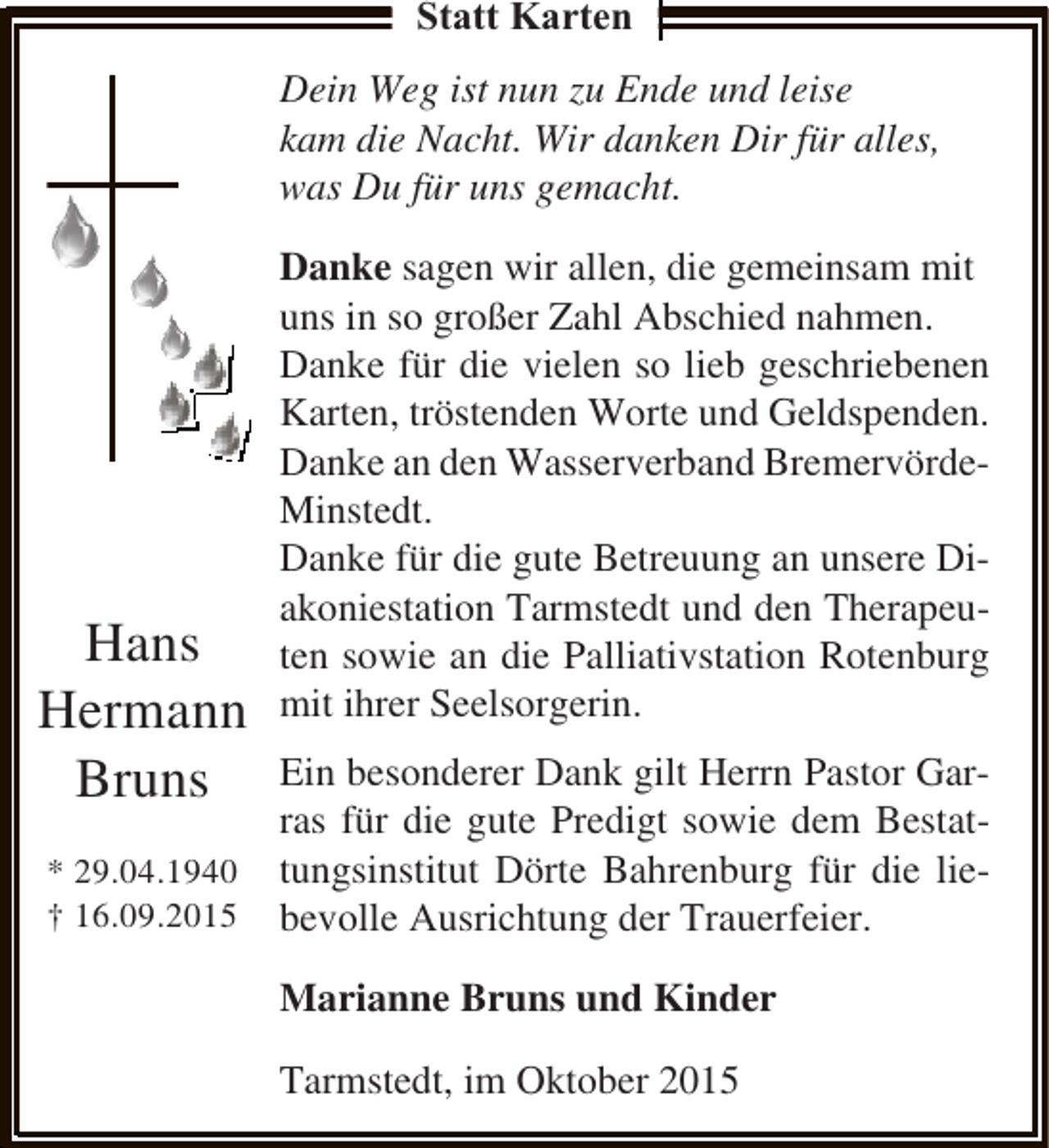 <p>Statt Karten<br />Dein Weg ist nun zu Ende und leise<br />kam die Nacht. Wir danken Dir für alles,<br />was Du für uns gemacht.</p><p>Hans<br />Hermann<br />Bruns<br />* 29.04.1940<br />† 16.09.2015</p><p>Danke sagen wir allen, die gemeinsam mit<br />uns in so großer Zahl Abschied nahmen.<br />Danke für die vielen so lieb geschriebenen<br />Karten, tröstenden Worte und Geldspenden.<br />Danke an den Wasserverband BremervördeMinstedt.<br />Danke für die gute Betreuung an unsere Diakoniestation Tarmstedt und den Therapeuten sowie an die Palliativstation Rotenburg<br />mit ihrer Seelsorgerin.<br />Ein besonderer Dank gilt Herrn Pastor Garras für die gute Predigt sowie dem Bestattungsinstitut Dörte Bahrenburg für die liebevolle Ausrichtung der Trauerfeier.<br />Marianne Bruns und Kinder<br />Tarmstedt, im Oktober 2015</p>