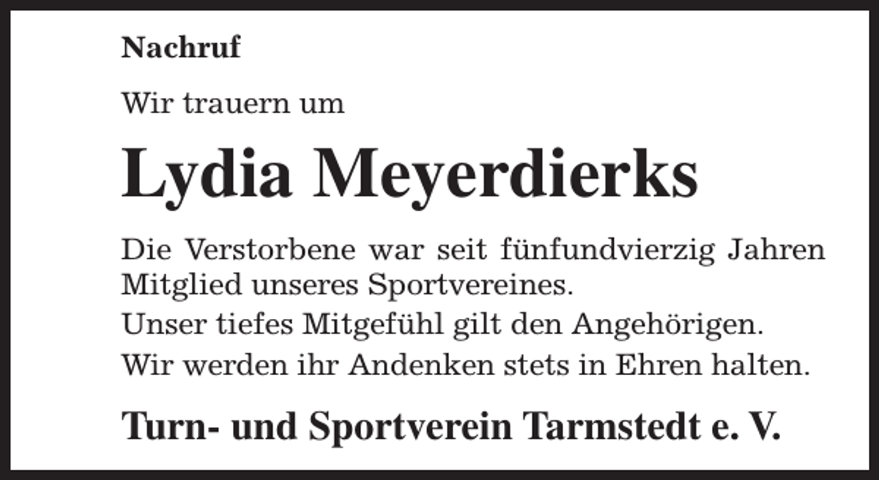 <p>Nachruf<br />Wir trauern um</p><p>Lydia Meyerdierks<br />Die Verstorbene war seit fünfundvierzig Jahren<br />Mitglied unseres Sportvereines.<br />Unser tiefes Mitgefühl gilt den Angehörigen.<br />Wir werden ihr Andenken stets in Ehren halten.</p><p>Turn- und Sportverein Tarmstedt e. V.</p>