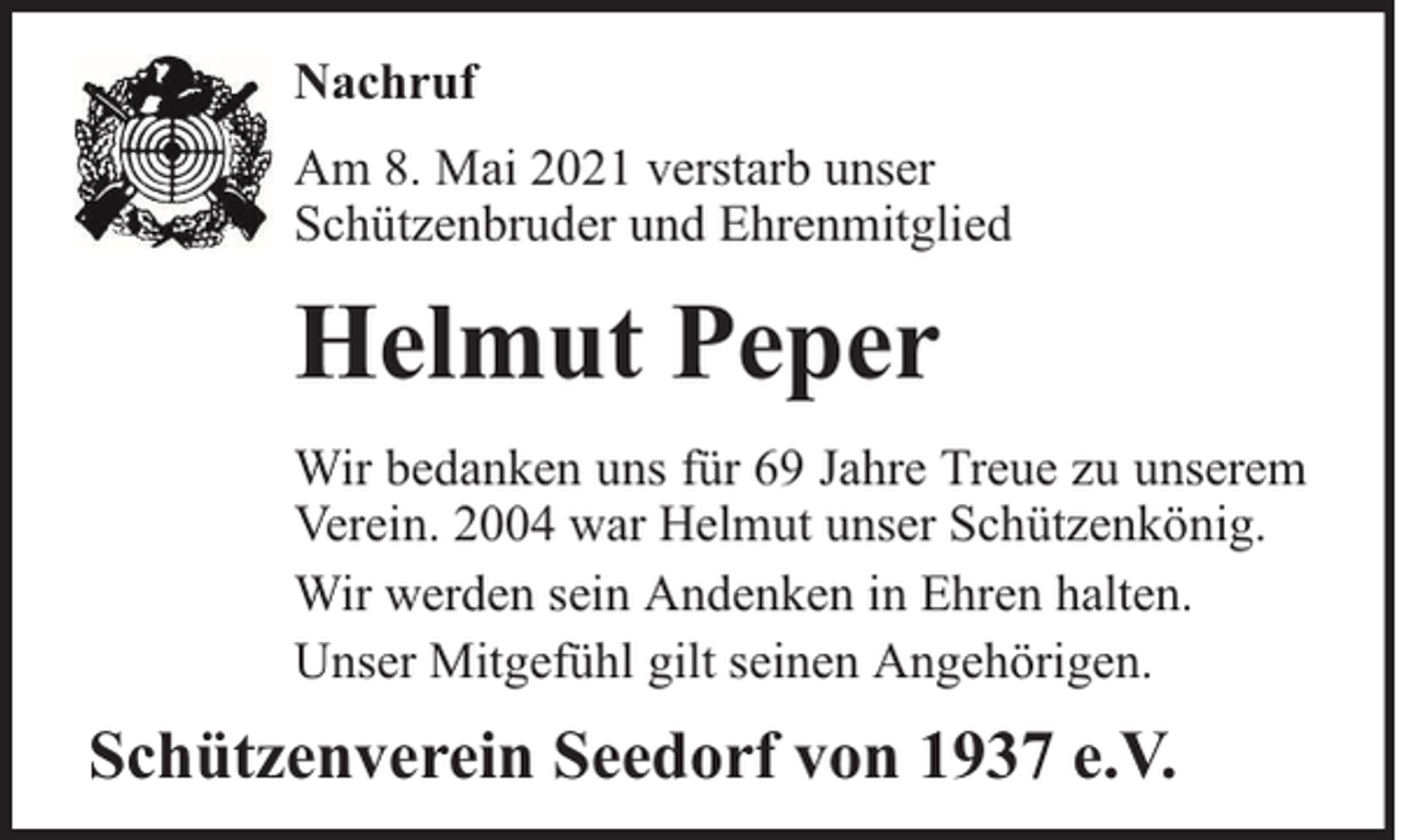 <p>Nachruf<br />Am 8. Mai 2021 verstarb unser<br />Schützenbruder und Ehrenmitglied</p><p>Helmut Peper<br />Wir bedanken uns für 69 Jahre Treue zu unserem<br />Verein. 2004 war Helmut unser Schützenkönig.<br />Wir werden sein Andenken in Ehren halten.<br />Unser Mitgefühl gilt seinen Angehörigen.</p><p>Schützenverein Seedorf von 1937 e.V.</p>