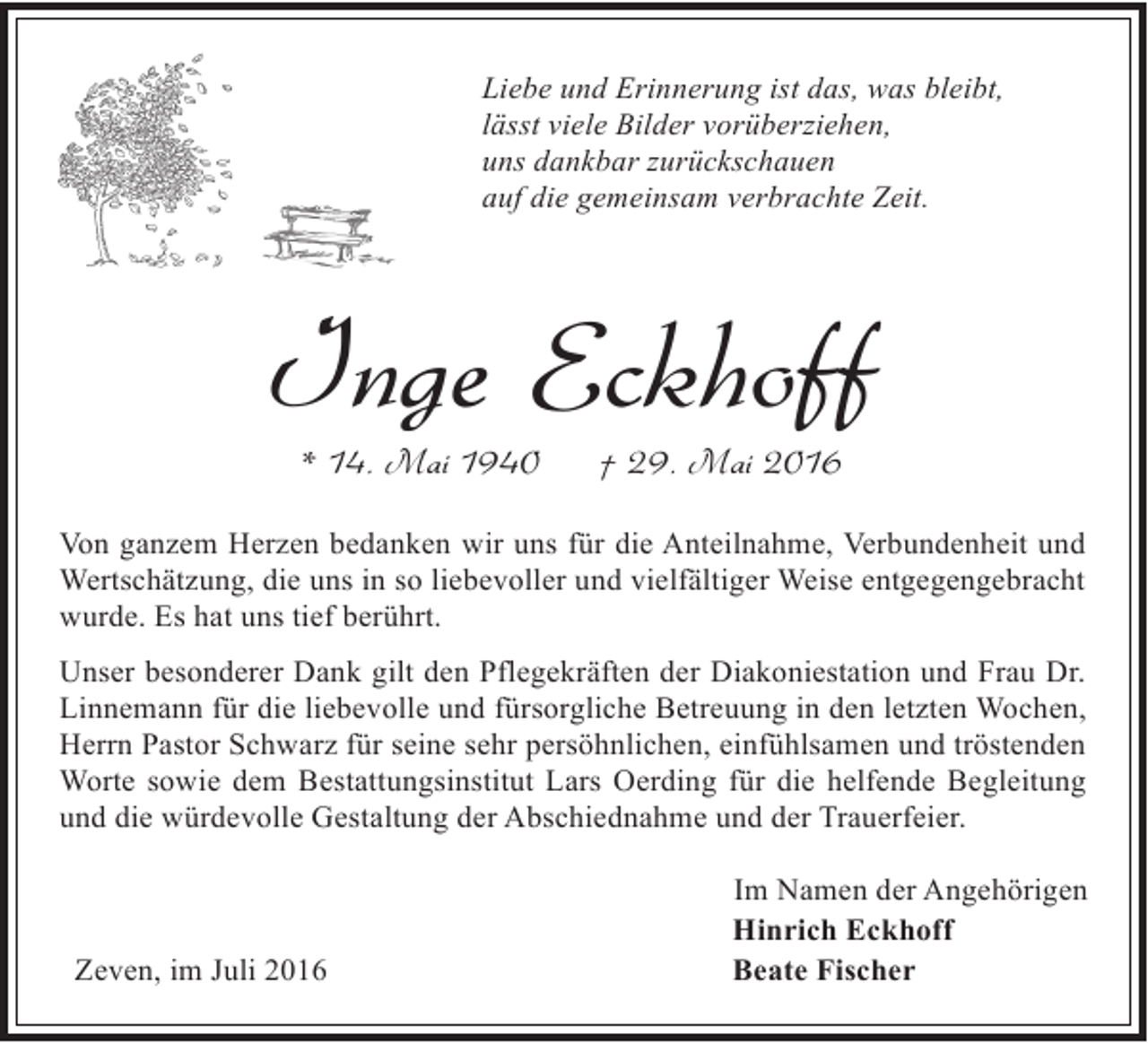 <p>Liebe und Erinnerung ist das, was bleibt,<br />lässt viele Bilder vorüberziehen,<br />uns dankbar zurückschauen<br />auf die gemeinsam verbrachte Zeit.</p><p>Inge Eckhoff<br />* 14. Mai 1940</p><p>† 29. Mai 2016</p><p>Von ganzem Herzen bedanken wir uns für die Anteilnahme, Verbundenheit und<br />Wertschätzung, die uns in so liebevoller und vielfältiger Weise entgegengebracht<br />wurde. Es hat uns tief berührt.<br />Unser besonderer Dank gilt den Pflegekräften der Diakoniestation und Frau Dr.<br />Linnemann für die liebevolle und fürsorgliche Betreuung in den letzten Wochen,<br />Herrn Pastor Schwarz für seine sehr persöhnlichen, einfühlsamen und tröstenden<br />Worte sowie dem Bestattungsinstitut Lars Oerding für die helfende Begleitung<br />und die würdevolle Gestaltung der Abschiednahme und der Trauerfeier.</p><p>Zeven, im Juli 2016</p><p>Im Namen der Angehörigen<br />Hinrich Eckhoff<br />Beate Fischer</p>