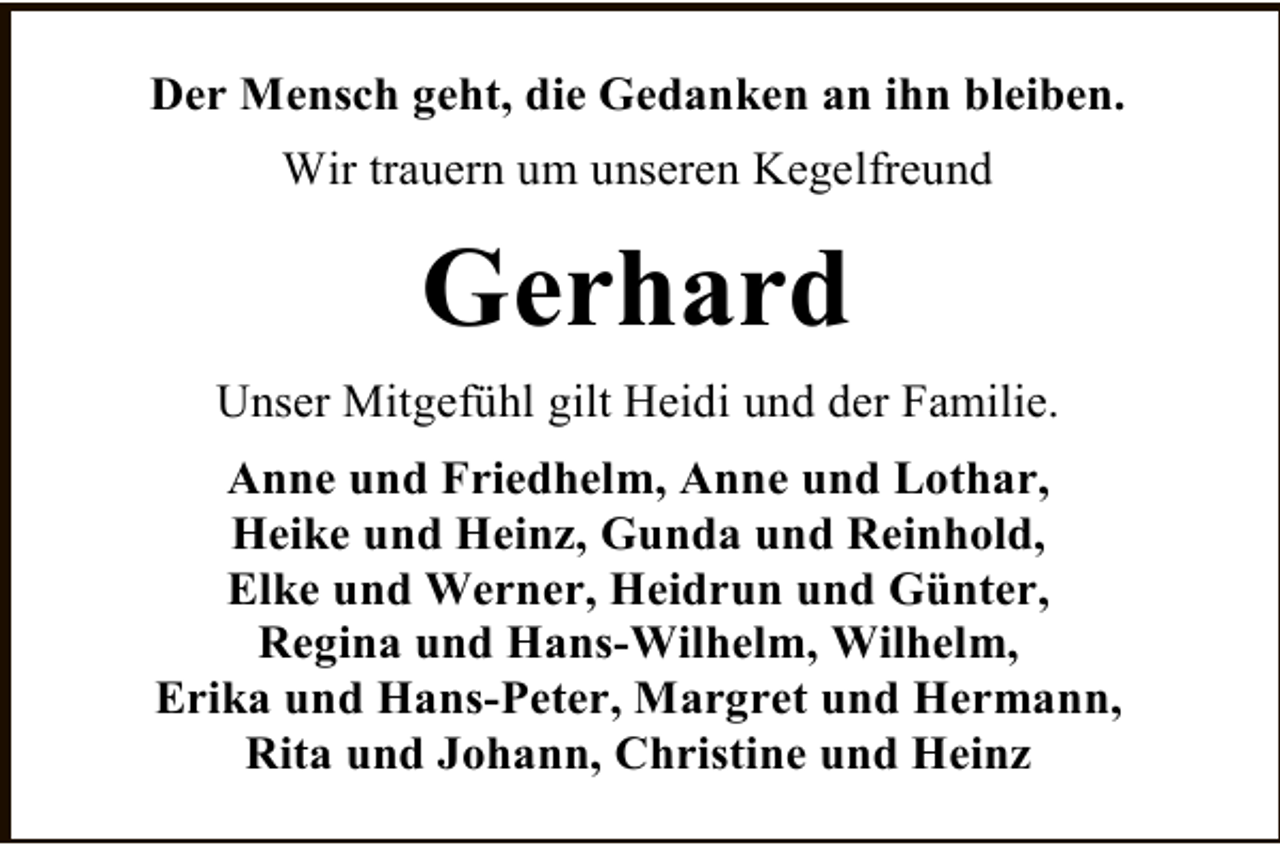 <p>Der Mensch geht, die Gedanken an ihn bleiben.<br />Wir trauern um unseren Kegelfreund</p><p>Gerhard<br />Unser MitgefÃ¼hl gilt Heidi und der Familie.<br />Anne und Friedhelm, Anne und Lothar,<br />Heike und Heinz, Gunda und Reinhold,<br />Elke und Werner, Heidrun und GÃ¼nter,<br />Regina und Hans-Wilhelm, Wilhelm,<br />Erika und Hans-Peter, Margret und Hermann,<br />Rita und Johann, Christine und Heinz</p>