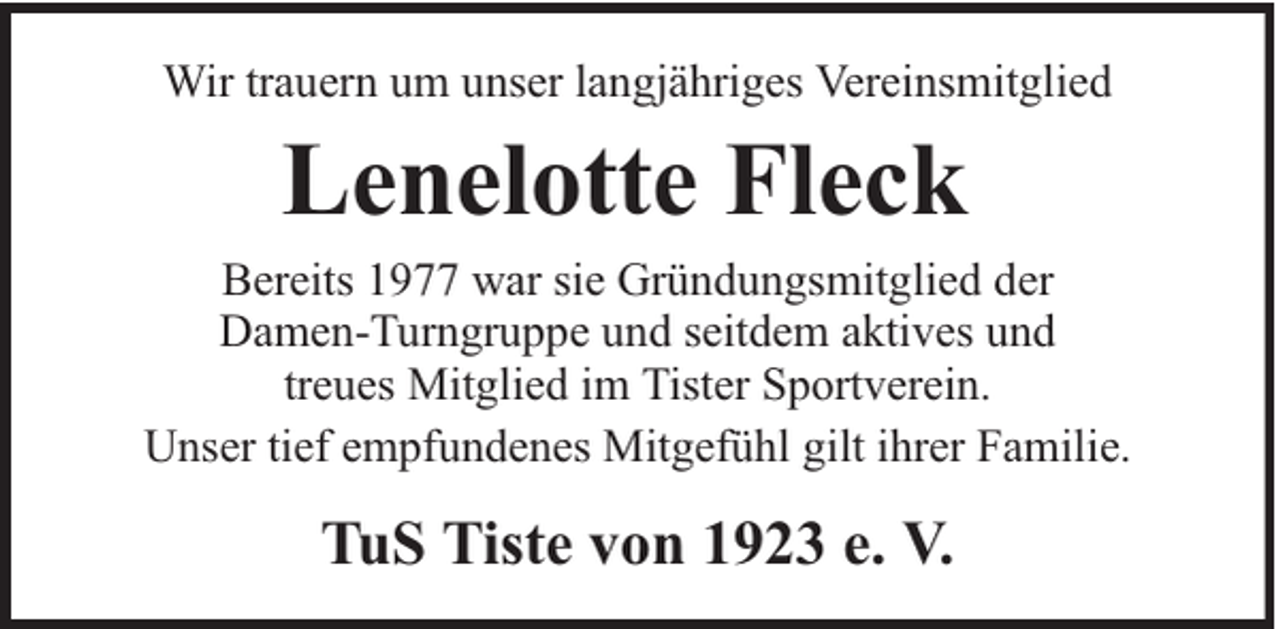 <p>Wir trauern um unser langjähriges Vereinsmitglied</p><p>Lenelotte Fleck</p><p>Bereits 1977 war sie Gründungsmitglied der<br />Damen-Turngruppe und seitdem aktives und<br />treues Mitglied im Tister Sportverein.<br />Unser tief empfundenes Mitgefühl gilt ihrer Familie.</p><p>TuS Tiste von 1923 e. V.</p>