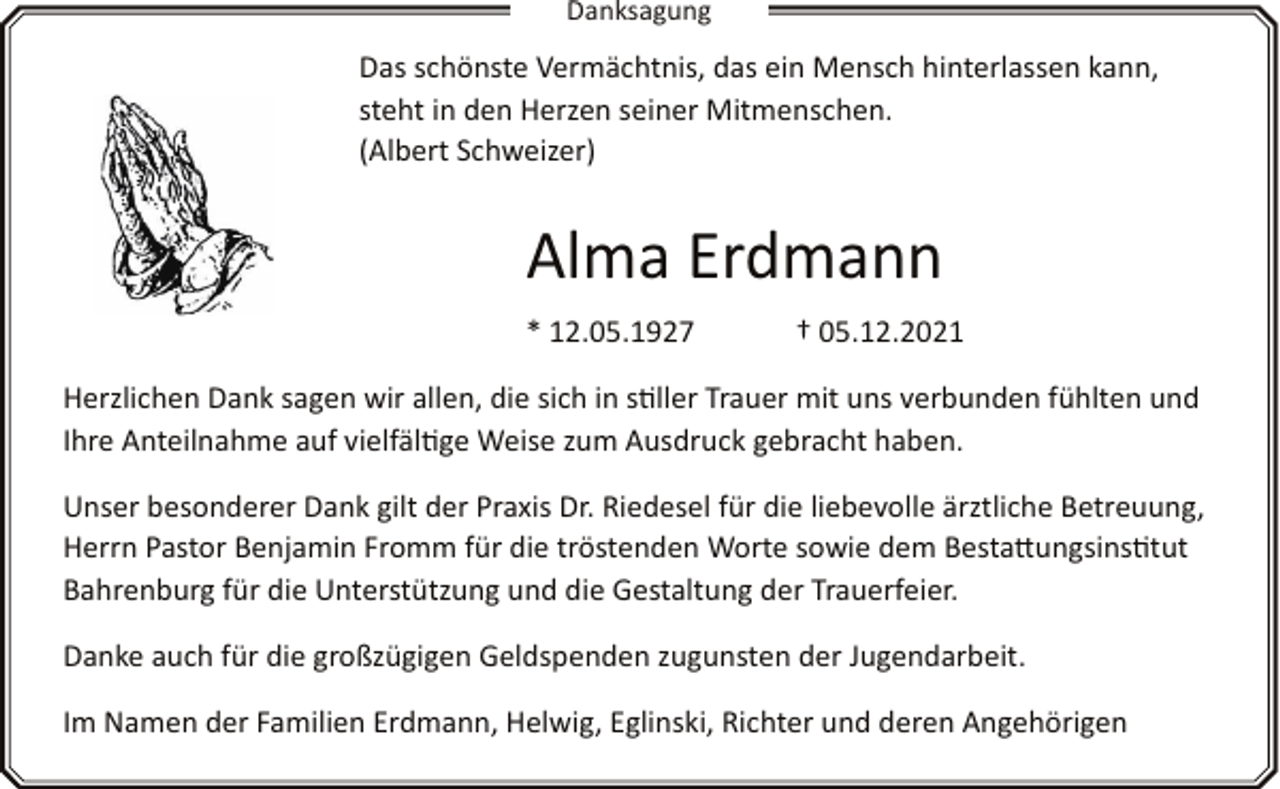 <p>Danksagung</p><p>Das schönste Vermächtnis, das ein Mensch hinterlassen kann,<br />steht in den Herzen seiner Mitmenschen.<br />(Albert Schweizer)</p><p>Alma Erdmann<br />* 12.05.1927</p><p>† 05.12.2021</p><p>Herzlichen Dank sagen wir allen, die sich in s�ller Trauer mit uns verbunden fühlten und<br />Ihre Anteilnahme auf vielfäl�ge Weise zum Ausdruck gebracht haben.<br />Unser besonderer Dank gilt der Praxis Dr. Riedesel für die liebevolle ärztliche Betreuung,<br />Herrn Pastor Benjamin Fromm für die tröstenden Worte sowie dem Besta7ungsins�tut<br />Bahrenburg für die Unterstützung und die Gestaltung der Trauerfeier.<br />Danke auch für die großzügigen Geldspenden zugunsten der Jugendarbeit.<br />Im Namen der Familien Erdmann, Helwig, Eglinski, Richter und deren Angehörigen</p>