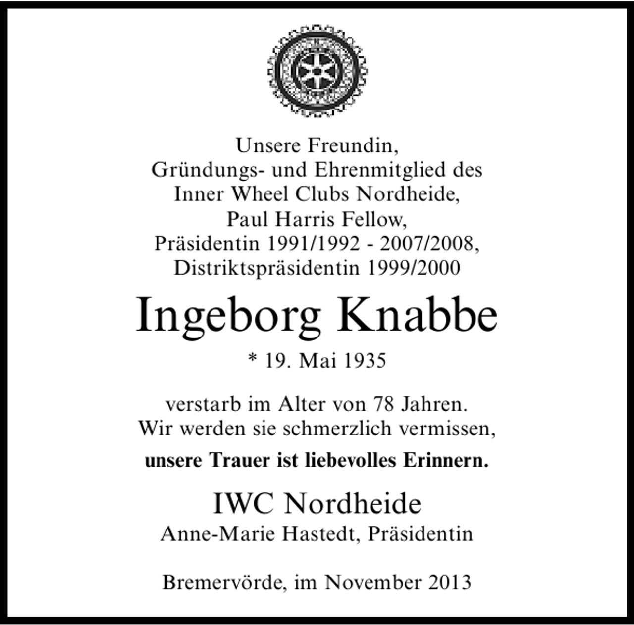 <p>Unsere Freundin,<br />Gründungs- und Ehrenmitglied des<br />Inner Wheel Clubs Nordheide,<br />Paul Harris Fellow,<br />Präsidentin 1991/1992 - 2007/2008,<br />Distriktspräsidentin 1999/2000</p><p>Ingeborg Knabbe<br />* 19. Mai 1935</p><p>verstarb im Alter von 78 Jahren.<br />Wir werden sie schmerzlich vermissen,<br />unsere Trauer ist liebevolles Erinnern.</p><p>IWC Nordheide</p><p>Anne-Marie Hastedt, Präsidentin<br />Bremervörde, im November 2013</p>
