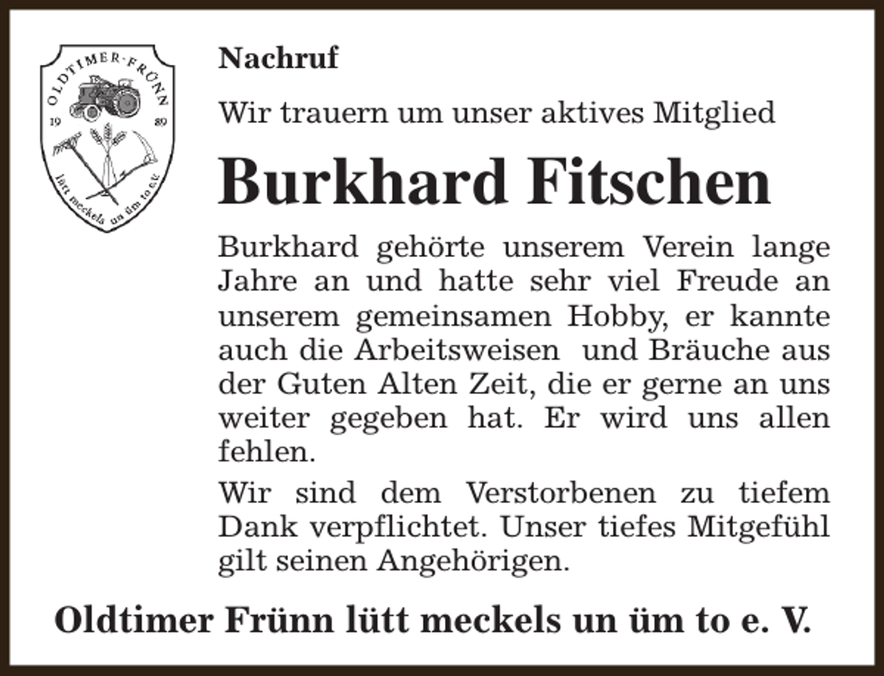 <p>Nachruf<br />Wir trauern um unser aktives Mitglied</p><p>Burkhard Fitschen<br />Burkhard gehörte unserem Verein lange<br />Jahre an und hatte sehr viel Freude an<br />unserem gemeinsamen Hobby, er kannte<br />auch die Arbeitsweisen und Bräuche aus<br />der Guten Alten Zeit, die er gerne an uns<br />weiter gegeben hat. Er wird uns allen<br />fehlen.<br />Wir sind dem Verstorbenen zu tiefem<br />Dank verpflichtet. Unser tiefes Mitgefühl<br />gilt seinen Angehörigen.</p><p>Oldtimer Frünn lütt meckels un üm to e. V.</p>