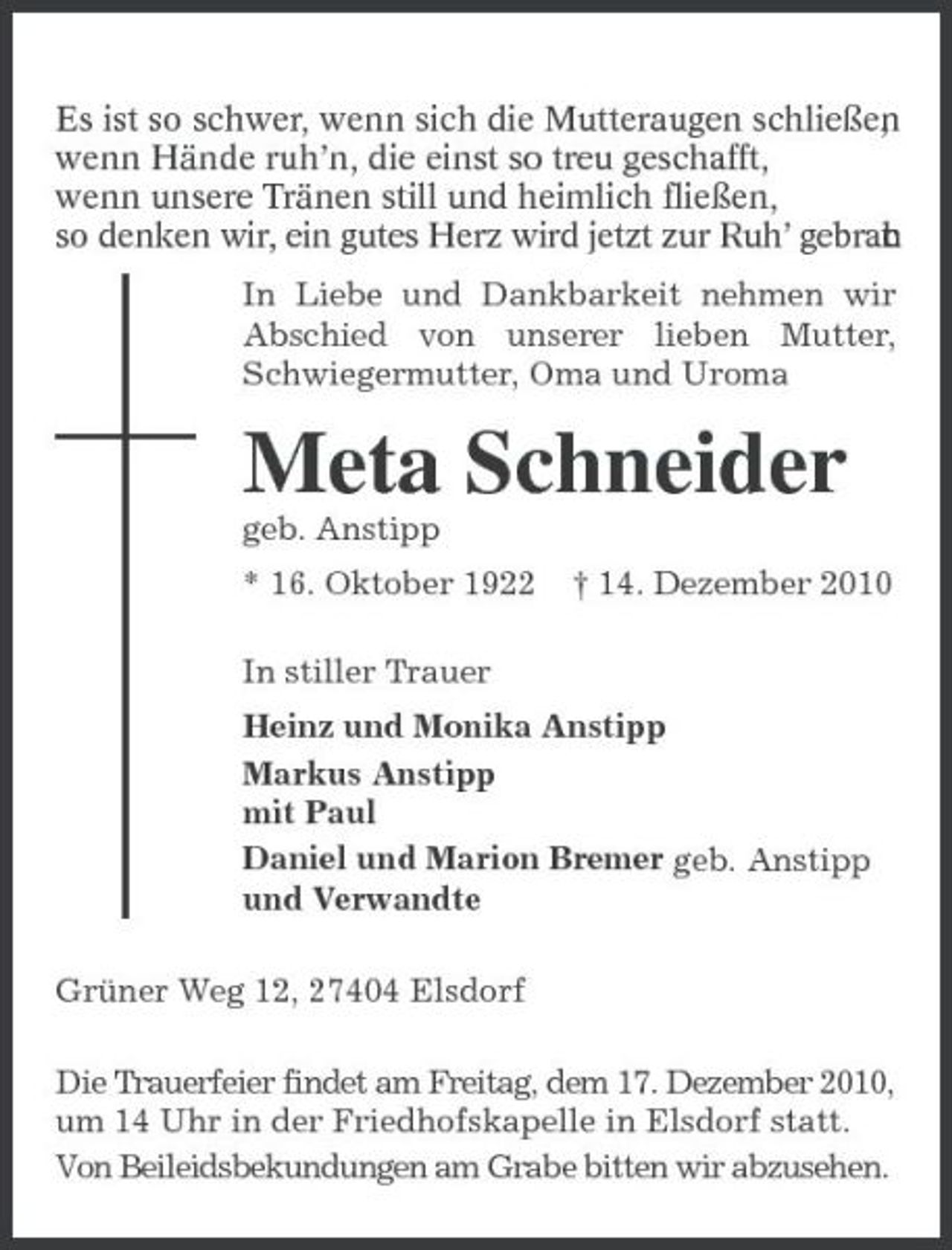 <p>Es ist so schwer, wenn sich die Mutteraugen schließen , wenn Hände ruh’n, die einst so treu geschafft, wenn unsere Tränen still und heimlich fließen, so denken wir, ein gutes Herz wird jetzt zur Ruh’ gebrac. t h<br />In Liebe und Dankbarkeit nehmen wir Abschied von unserer lieben Mutter, Schwiegermutter, Oma und Uroma</p><p>Meta Schneider<br />geb. Anstipp * 16. Oktober 1922 In stiller Trauer Heinz und Monika Anstipp Markus Anstipp mit Paul Daniel und Marion Bremer geb. Anstipp und Verwandte Grüner Weg 12, 27404 Elsdorf Die Trauerfeier findet am Freitag, dem 17. Dezember 2010, um 14 Uhr in der Friedhofskapelle in Elsdorf statt. Von Beileidsbekundungen am Grabe bitten wir abzusehen. † 14. Dezember 2010</p>