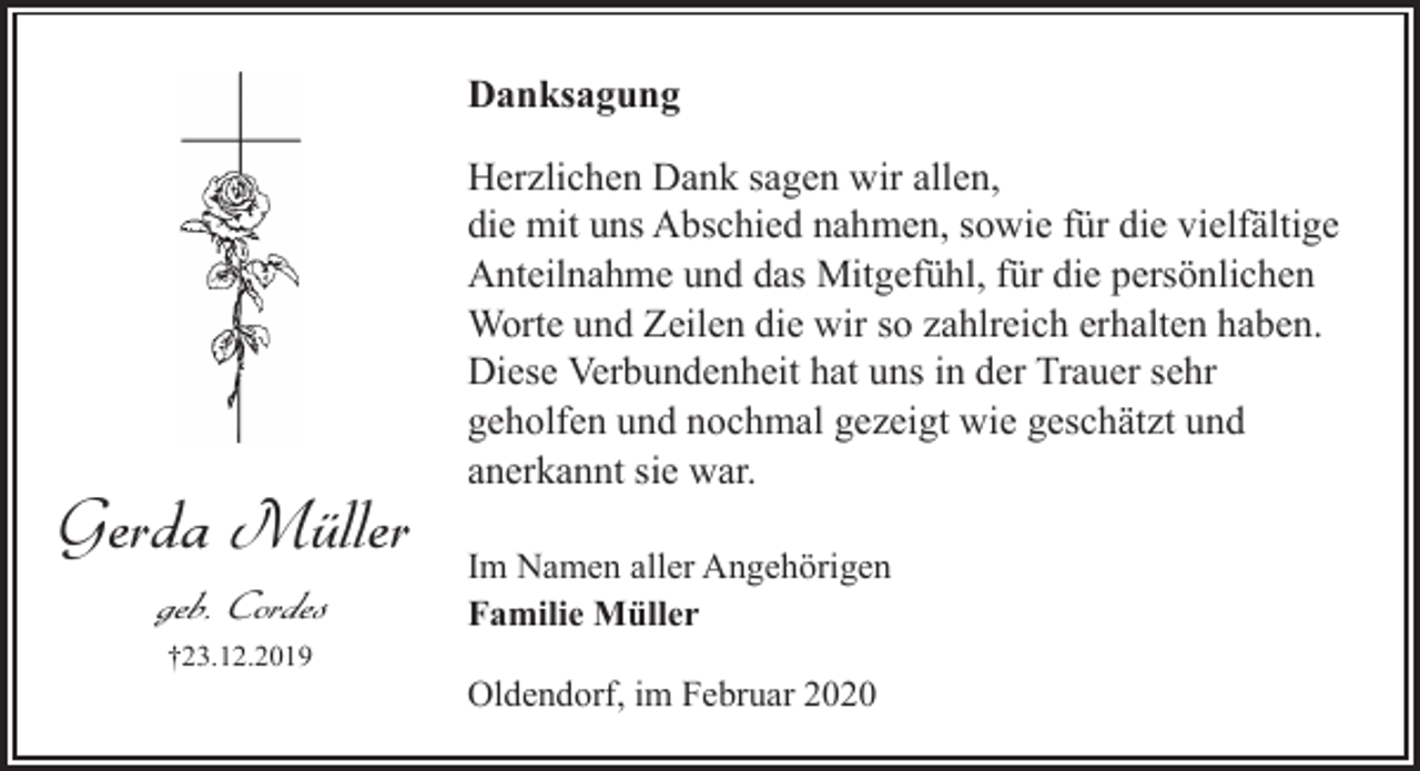 <p>Danksagung</p><p>Gerda Müller<br />geb. Cordes<br />†23.12.2019</p><p>Herzlichen Dank sagen wir allen,<br />die mit uns Abschied nahmen, sowie für die vielfältige<br />Anteilnahme und das Mitgefühl, für die persönlichen<br />Worte und Zeilen die wir so zahlreich erhalten haben.<br />Diese Verbundenheit hat uns in der Trauer sehr<br />geholfen und nochmal gezeigt wie geschätzt und<br />anerkannt sie war.<br />Im Namen aller Angehörigen<br />Familie Müller<br />Oldendorf, im Februar 2020</p>