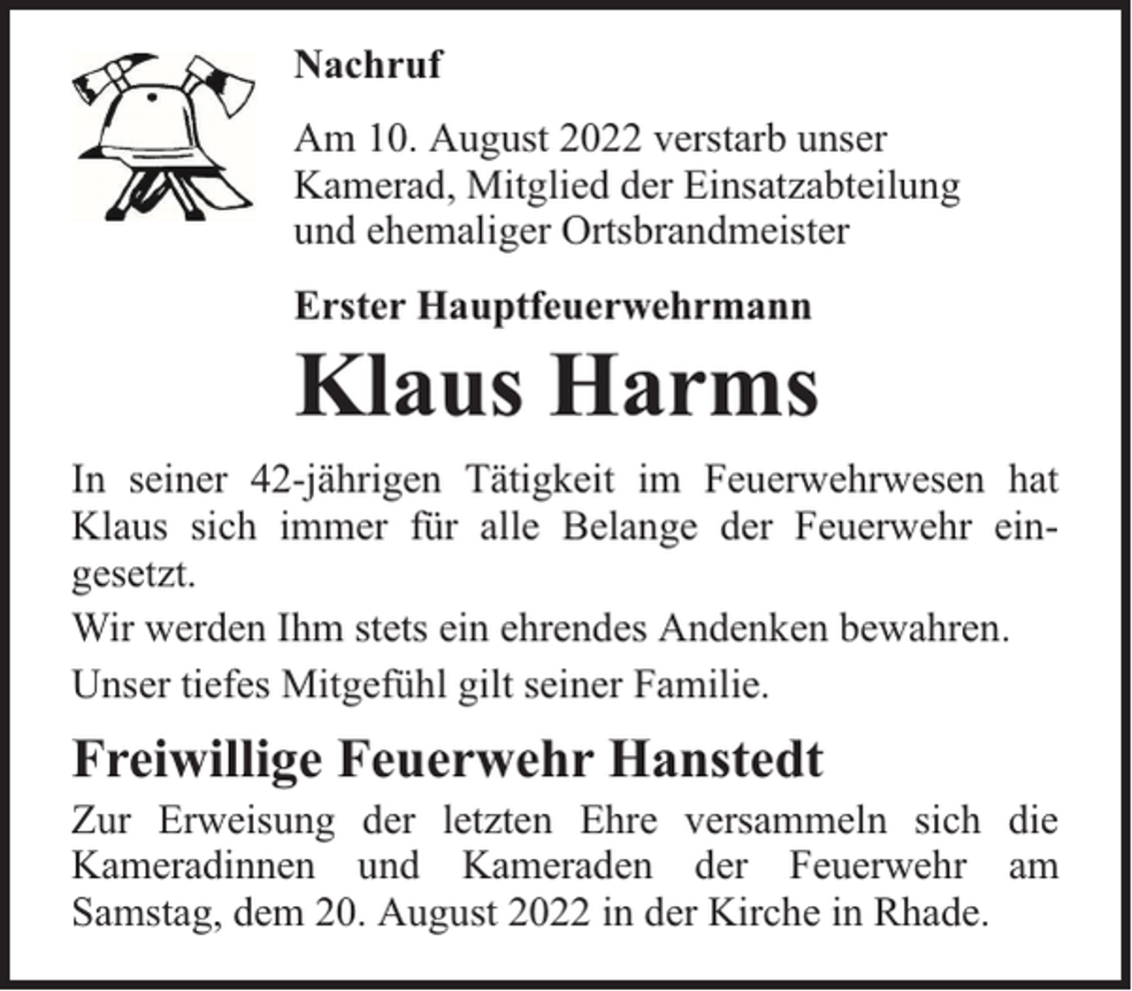 <p>Nachruf<br />Am 10. August 2022 verstarb unser<br />Kamerad, Mitglied der Einsatzabteilung<br />und ehemaliger Ortsbrandmeister<br />Erster Hauptfeuerwehrmann</p><p>Klaus Harms</p><p>In seiner 42-jährigen Tätigkeit im Feuerwehrwesen hat<br />Klaus sich immer für alle Belange der Feuerwehr eingesetzt.<br />Wir werden Ihm stets ein ehrendes Andenken bewahren.<br />Unser tiefes Mitgefühl gilt seiner Familie.</p><p>Freiwillige Feuerwehr Hanstedt</p><p>Zur Erweisung der letzten Ehre versammeln sich die<br />Kameradinnen und Kameraden der Feuerwehr am<br />Samstag, dem 20. August 2022 in der Kirche in Rhade.</p>