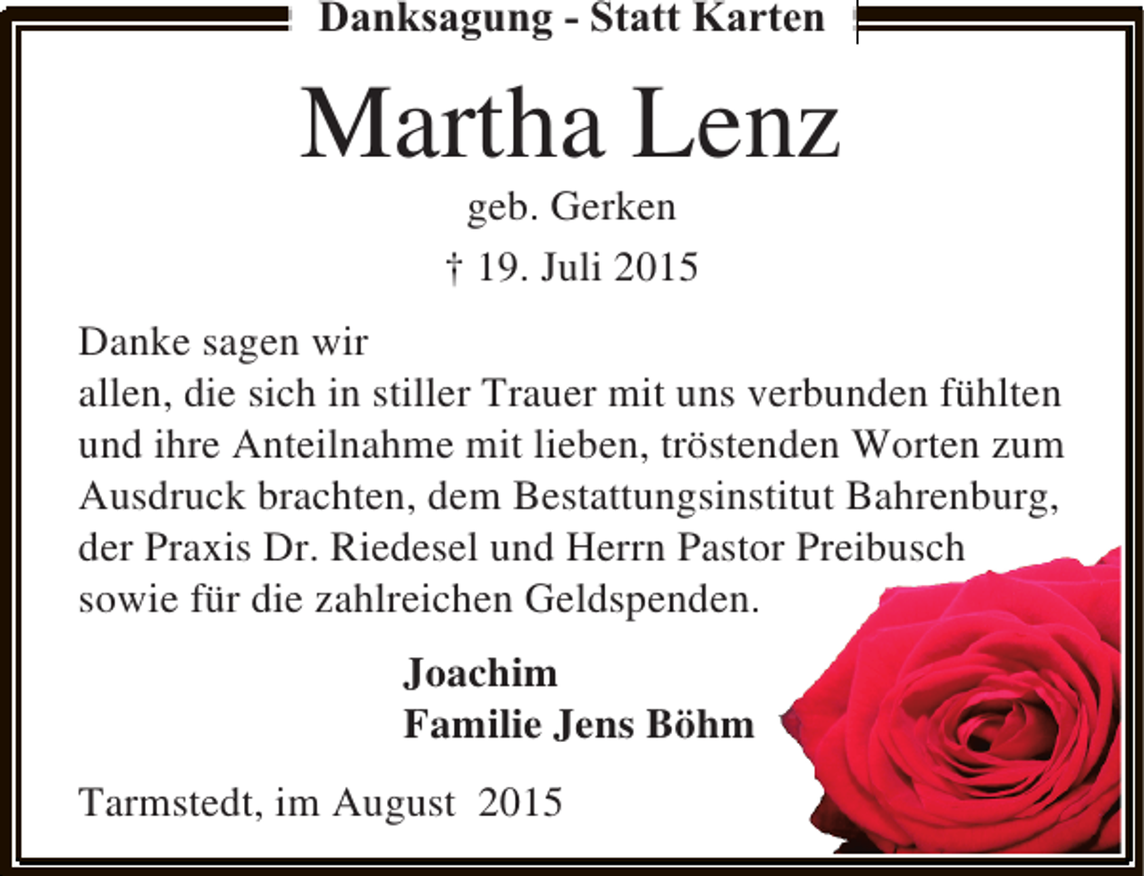 <p>Danksagung - Statt Karten</p><p>Martha Lenz<br />geb. Gerken<br />† 19. Juli 2015</p><p>Danke sagen wir<br />allen, die sich in stiller Trauer mit uns verbunden fühlten<br />und ihre Anteilnahme mit lieben, tröstenden Worten zum<br />Ausdruck brachten, dem Bestattungsinstitut Bahrenburg,<br />der Praxis Dr. Riedesel und Herrn Pastor Preibusch<br />sowie für die zahlreichen Geldspenden.<br />Joachim<br />Familie Jens Böhm<br />Tarmstedt, im August 2015</p>