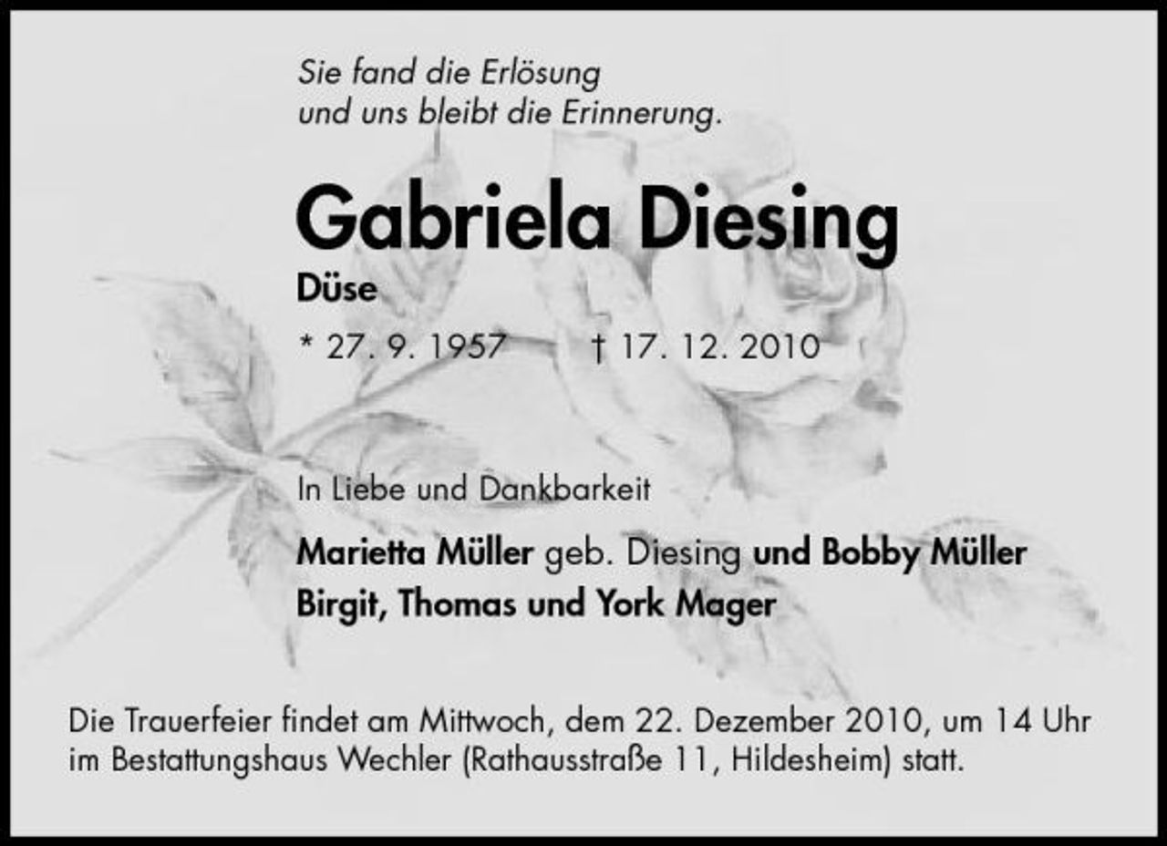 <p>Sie fand die Erlösung und uns bleibt die Erinnerung.</p><p>Gabriela Diesing<br />Düse<br />* 27. 9. 1957 † 17. 12. 2010 In Liebe und Dankbarkeit</p><p>Marietta Müller geb. Diesing und Bobby Müller Birgit, Thomas und York Mager<br />Die Trauerfeier ﬁndet am Mittwoch, dem 22. Dezember 2010, um 14 Uhr im Bestattungshaus Wechler (Rathausstraße 11, Hildesheim) statt.</p>