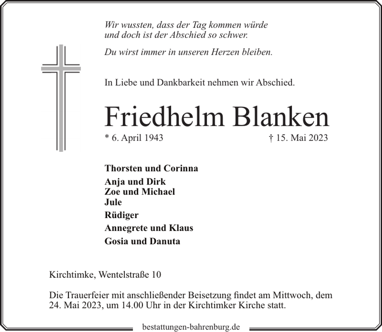 <p>Wir wussten, dass der Tag kommen würde<br />und doch ist der Abschied so schwer.<br />Du wirst immer in unseren Herzen bleiben.<br />In Liebe und Dankbarkeit nehmen wir Abschied.</p><p>Friedhelm Blanken</p><p>* 6. April 1943</p><p>† 15. Mai 2023</p><p>Thorsten und Corinna<br />Anja und Dirk<br />Zoe und Michael<br />Jule<br />Rüdiger<br />Annegrete und Klaus<br />Gosia und Danuta<br />Kirchtimke, Wentelstraße 10<br />Die Trauerfeier mit anschließender Beisetzung findet am Mittwoch, dem<br />24. Mai 2023, um 14.00 Uhr in der Kirchtimker Kirche statt.<br />bestattungen-bahrenburg.de</p>