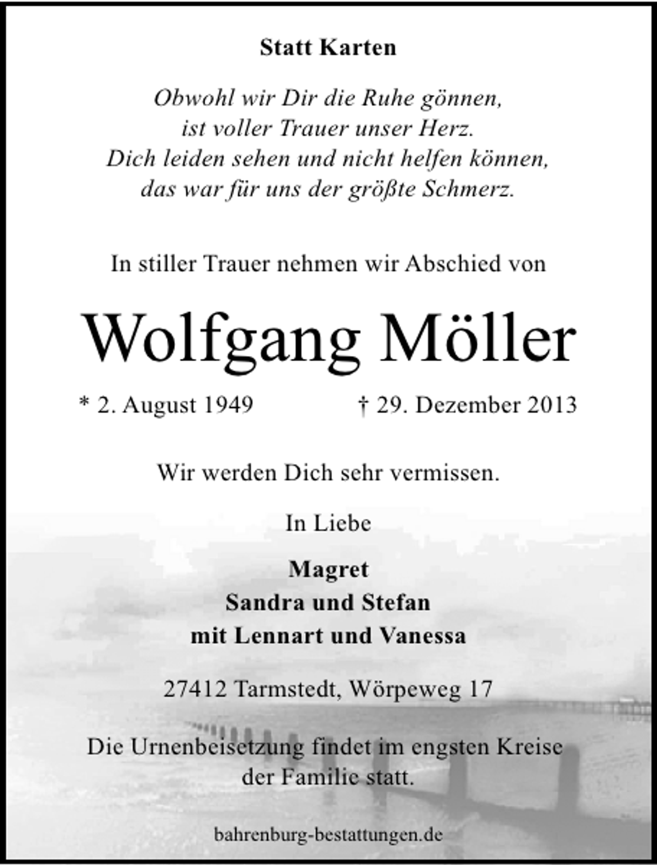 <p>Statt Karten<br />Obwohl wir Dir die Ruhe gönnen,<br />ist voller Trauer unser Herz.<br />Dich leiden sehen und nicht helfen können,<br />das war für uns der größte Schmerz.<br />In stiller Trauer nehmen wir Abschied von</p><p>Wolfgang Möller<br />* 2. August 1949</p><p>† 29. Dezember 2013</p><p>Wir werden Dich sehr vermissen.<br />In Liebe<br />Magret<br />Sandra und Stefan<br />mit Lennart und Vanessa<br />27412 Tarmstedt, Wörpeweg 17<br />Die Urnenbeisetzung findet im engsten Kreise<br />der Familie statt.<br />bahrenburg-bestattungen.de</p>