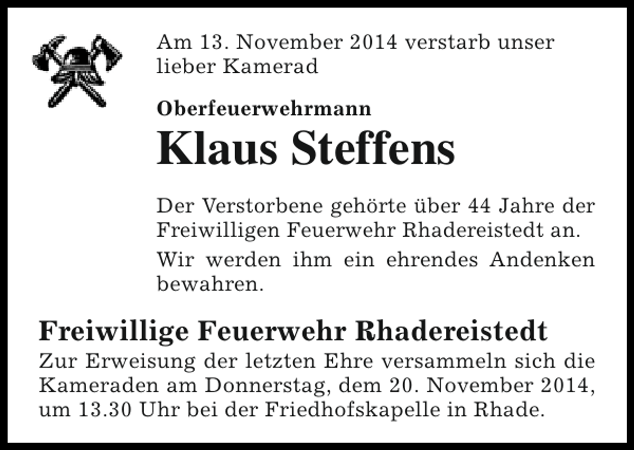 <p>Am 13. November 2014 verstarb unser<br />lieber Kamerad<br />Oberfeuerwehrmann</p><p>Klaus Steffens<br />Der Verstorbene gehörte über 44 Jahre der<br />Freiwilligen Feuerwehr Rhadereistedt an.<br />Wir werden ihm ein ehrendes Andenken<br />bewahren.</p><p>Freiwillige Feuerwehr Rhadereistedt</p><p>Zur Erweisung der letzten Ehre versammeln sich die<br />Kameraden am Donnerstag, dem 20. November 2014,<br />um 13.30 Uhr bei der Friedhofskapelle in Rhade.</p>