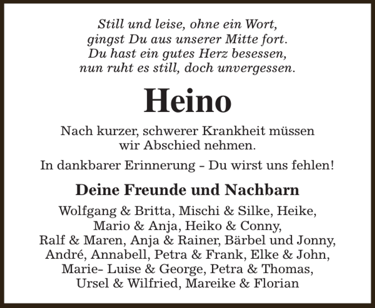 <p>Still und leise, ohne ein Wort,<br />gingst Du aus unserer Mitte fort.<br />Du hast ein gutes Herz besessen,<br />nun ruht es still, doch unvergessen.</p><p>Heino</p><p>Nach kurzer, schwerer Krankheit müssen<br />wir Abschied nehmen.<br />In dankbarer Erinnerung - Du wirst uns fehlen!</p><p>Deine Freunde und Nachbarn<br />Wolfgang &amp; Britta, Mischi &amp; Silke, Heike,<br />Mario &amp; Anja, Heiko &amp; Conny,<br />Ralf &amp; Maren, Anja &amp; Rainer, Bärbel und Jonny,<br />André, Annabell, Petra &amp; Frank, Elke &amp; John,<br />Marie- Luise &amp; George, Petra &amp; Thomas,<br />Ursel &amp; Wilfried, Mareike &amp; Florian</p>