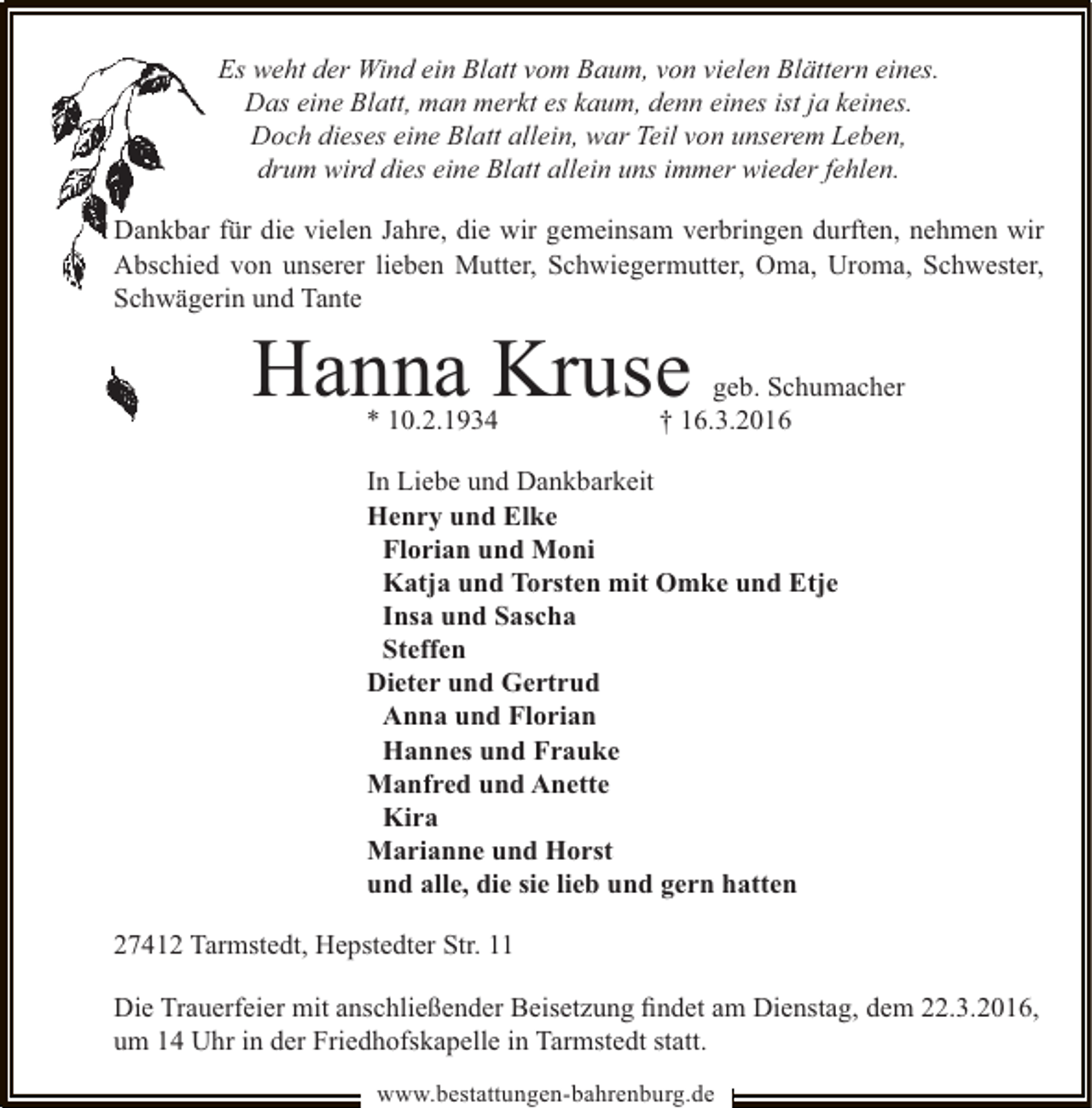 <p>Es weht der Wind ein Blatt vom Baum, von vielen Blättern eines.<br />Das eine Blatt, man merkt es kaum, denn eines ist ja keines.<br />Doch dieses eine Blatt allein, war Teil von unserem Leben,<br />drum wird dies eine Blatt allein uns immer wieder fehlen.<br />r<br />Dankbar für die vielen Jahre, die wir gemeinsam verbringen durften, nehmen wir<br />Abschied von unserer lieben Mutter, Schwiegermutter, Oma, Uroma, Schwester,<br />erin<br />Schwäge und Tante</p><p>Hanna Kruse<br />* 10.2.1934</p><p>geb. Schumacher<br />† 16.3.2016</p><p>In Liebe und Dankbarkeit<br />Henry und Elke<br />Florian und Moni<br />Katja und Torsten mit Omke und Etje<br />Insa und Sascha<br />Steffen<br />Dieter und Gertrud<br />Anna und Florian<br />Hannes und Frauke<br />Manfred und Anette<br />Kira<br />Marianne und Horst<br />und alle, die sie lieb und gern hatten<br />27412 Tarmstedt, Hepstedter Str. 11<br />Die Trauerfeier mit anschließender Beisetzung ﬁndet am Dienstag, dem 22.3.2016,<br />um 14 Uhr in der Friedhofskapelle in Tarmstedt statt.<br />www.bestattungen-bahrenburg.de</p>