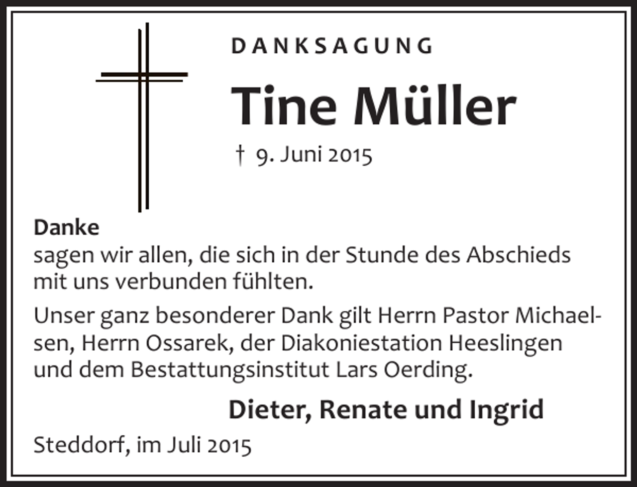 <p>DANKSAGUNG</p><p>Tine Müller<br />† 9. Juni 2015</p><p>Danke<br />sagen wir allen, die sich in der Stunde des Abschieds<br />mit uns verbunden fühlten.<br />Unser ganz besonderer Dank gilt Herrn Pastor Michaelsen, Herrn Ossarek, der Diakoniestation Heeslingen<br />und dem Bestattungsinstitut Lars Oerding.</p><p>Dieter, Renate und Ingrid<br />Steddorf, im Juli 2015</p>
