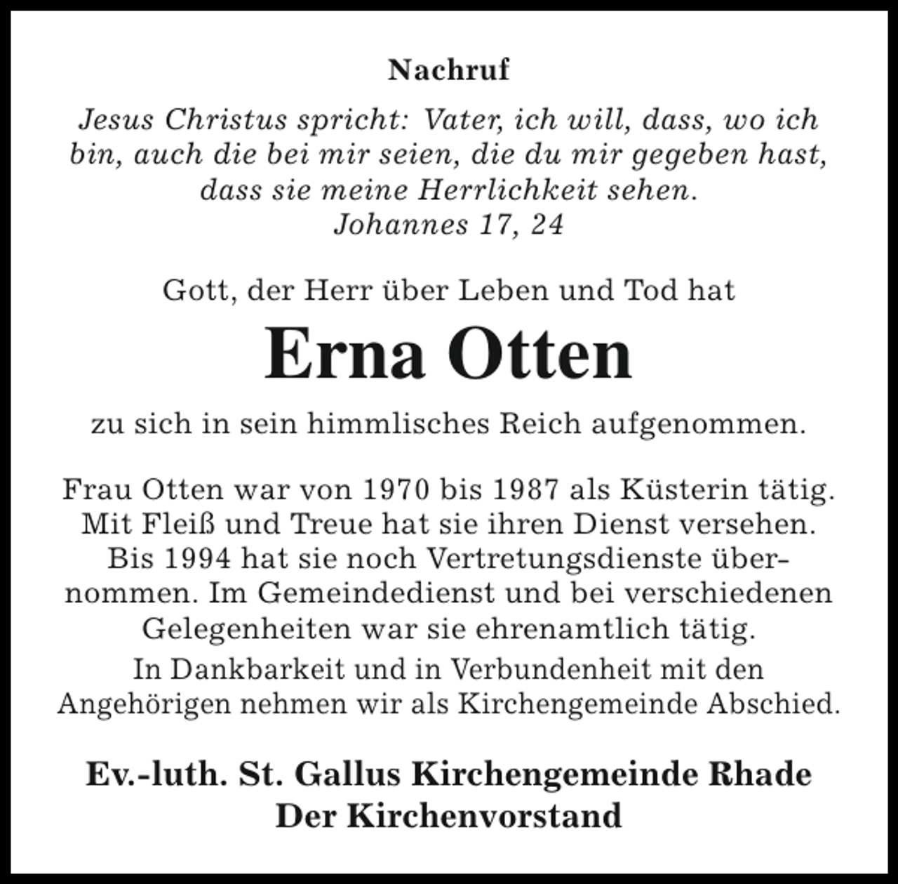 <p>Nachruf<br />Jesus Christus spricht: Vater, ich will, dass, wo ich<br />bin, auch die bei mir seien, die du mir gegeben hast,<br />dass sie meine Herrlichkeit sehen.<br />Johannes 17, 24<br />Gott, der Herr über Leben und Tod hat</p><p>Erna Otten</p><p>zu sich in sein himmlisches Reich aufgenommen.<br />Frau Otten war von 1970 bis 1987 als Küsterin tätig.<br />Mit Fleiß und Treue hat sie ihren Dienst versehen.<br />Bis 1994 hat sie noch Vertretungsdienste übernommen. Im Gemeindedienst und bei verschiedenen<br />Gelegenheiten war sie ehrenamtlich tätig.<br />In Dankbarkeit und in Verbundenheit mit den<br />Angehörigen nehmen wir als Kirchengemeinde Abschied.</p><p>Ev.-luth. St. Gallus Kirchengemeinde Rhade<br />Der Kirchenvorstand</p>
