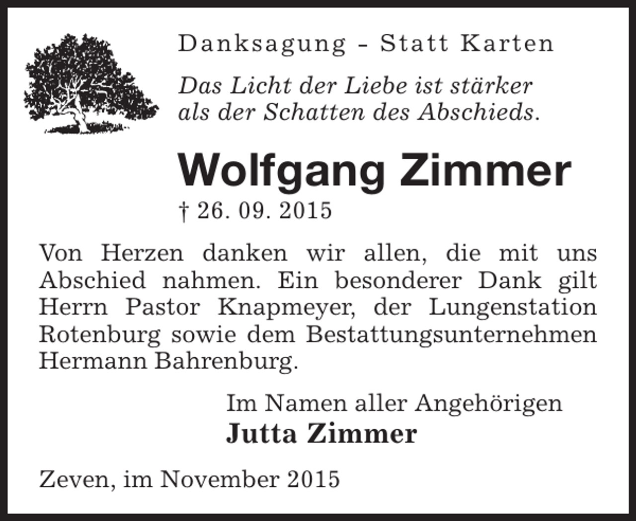<p>Danksagu ng - Statt Karten<br />Das Licht der Liebe ist stärker<br />als der Schatten des Abschieds.</p><p>Wolfgang Zimmer</p><p>† 26. 09. 2015</p><p>Von Herzen danken wir allen, die mit uns<br />Abschied nahmen. Ein besonderer Dank gilt<br />Herrn Pastor Knapmeyer, der Lungenstation<br />Rotenburg sowie dem Bestattungsunternehmen<br />Hermann Bahrenburg.<br />Im Namen aller Angehörigen</p><p>Jutta Zimmer<br />Zeven, im November 2015</p>