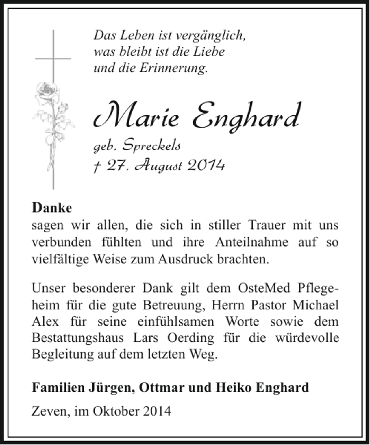 <p>Das Leben ist vergänglich,<br />was bleibt ist die Liebe<br />und die Erinnerung.</p><p>Marie Enghard</p><p>geb. Spreckels<br />† 27. August 2014<br />Danke</p><p>sagen wir allen, die sich in stiller Trauer mit uns<br />verbunden fühlten und ihre Anteilnahme auf so<br />vielfältige Weise zum Ausdruck brachten.<br />Unser besonderer Dank gilt dem OsteMed Pflegeheim für die gute Betreuung, Herrn Pastor Michael<br />Alex für seine einfühlsamen Worte sowie dem<br />Bestattungshaus Lars Oerding für die würdevolle<br />Begleitung auf dem letzten Weg.<br />Familien Jürgen, Ottmar und Heiko Enghard<br />Zeven, im Oktober 2014</p>