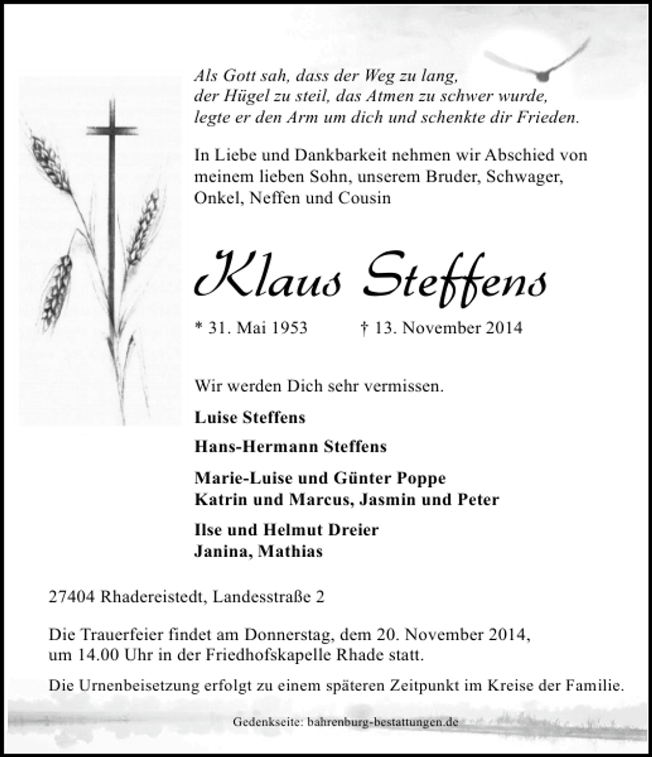 <p>Als Gott sah, dass der Weg zu lang,<br />der Hügel zu steil, das Atmen zu schwer wurde,<br />legte er den Arm um dich und schenkte dir Frieden.<br />In Liebe und Dankbarkeit nehmen wir Abschied von<br />meinem lieben Sohn, unserem Bruder, Schwager,<br />Onkel, Neffen und Cousin</p><p>Klaus Steffens</p><p>* 31. Mai 1953</p><p>† 13. November 2014</p><p>Wir werden Dich sehr vermissen.<br />Luise Steffens<br />Hans-Hermann Steffens<br />Marie-Luise und Günter Poppe<br />Katrin und Marcus, Jasmin und Peter<br />Ilse und Helmut Dreier<br />Janina, Mathias<br />27404 Rhadereistedt, Landesstraße 2<br />Die Trauerfeier findet am Donnerstag, dem 20. November 2014,<br />um 14.00 Uhr in der Friedhofskapelle Rhade statt.<br />Die Urnenbeisetzung erfolgt zu einem späteren Zeitpunkt im Kreise der Familie.<br />Gedenkseite: bahrenburg-bestattungen.de</p>