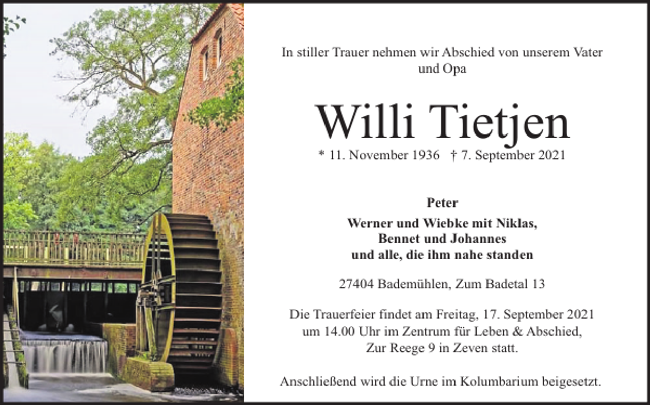 <p>In stiller Trauer nehmen wir Abschied von unserem Vater<br />und Opa</p><p>Willi Tietjen<br />* 11. November 1936 † 7. September 2021<br />Peter<br />Werner und Wiebke mit Niklas,<br />Bennet und Johannes<br />und alle, die ihm nahe standen<br />27404 Bademühlen, Zum Badetal 13<br />Die Trauerfeier findet am Freitag, 17. September 2021<br />um 14.00 Uhr im Zentrum für Leben &amp; Abschied,<br />Zur Reege 9 in Zeven statt.<br />Anschließend wird die Urne im Kolumbarium beigesetzt.</p>