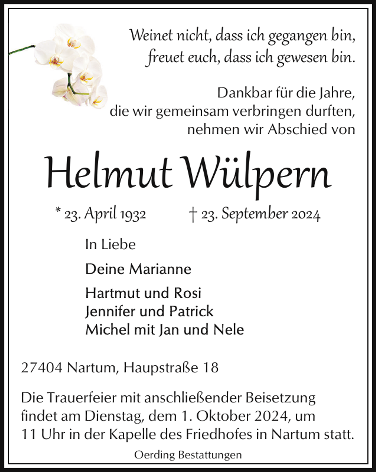 <p>Weinet nicht, dass ich gegangen bin,<br />"euet euch, dass ich gewesen bin.<br />Dankbar für die Jahre,<br />die wir gemeinsam verbringen durften,<br />nehmen wir Abschied von</p>
<p>Helmut Wülpern<br />* 23. April 1932</p>
<p>† 23. September 2024</p>
<p>In Liebe</p>
<p>27404 Nartum, Haupstraße 18<br />Die Trauerfeier mit anschließender Beisetzung<br />findet am Dienstag, dem 1. Oktober 2024, um<br />11 Uhr in der Kapelle des Friedhofes in Nartum statt.<br />Oerding Bestattungen</p>
