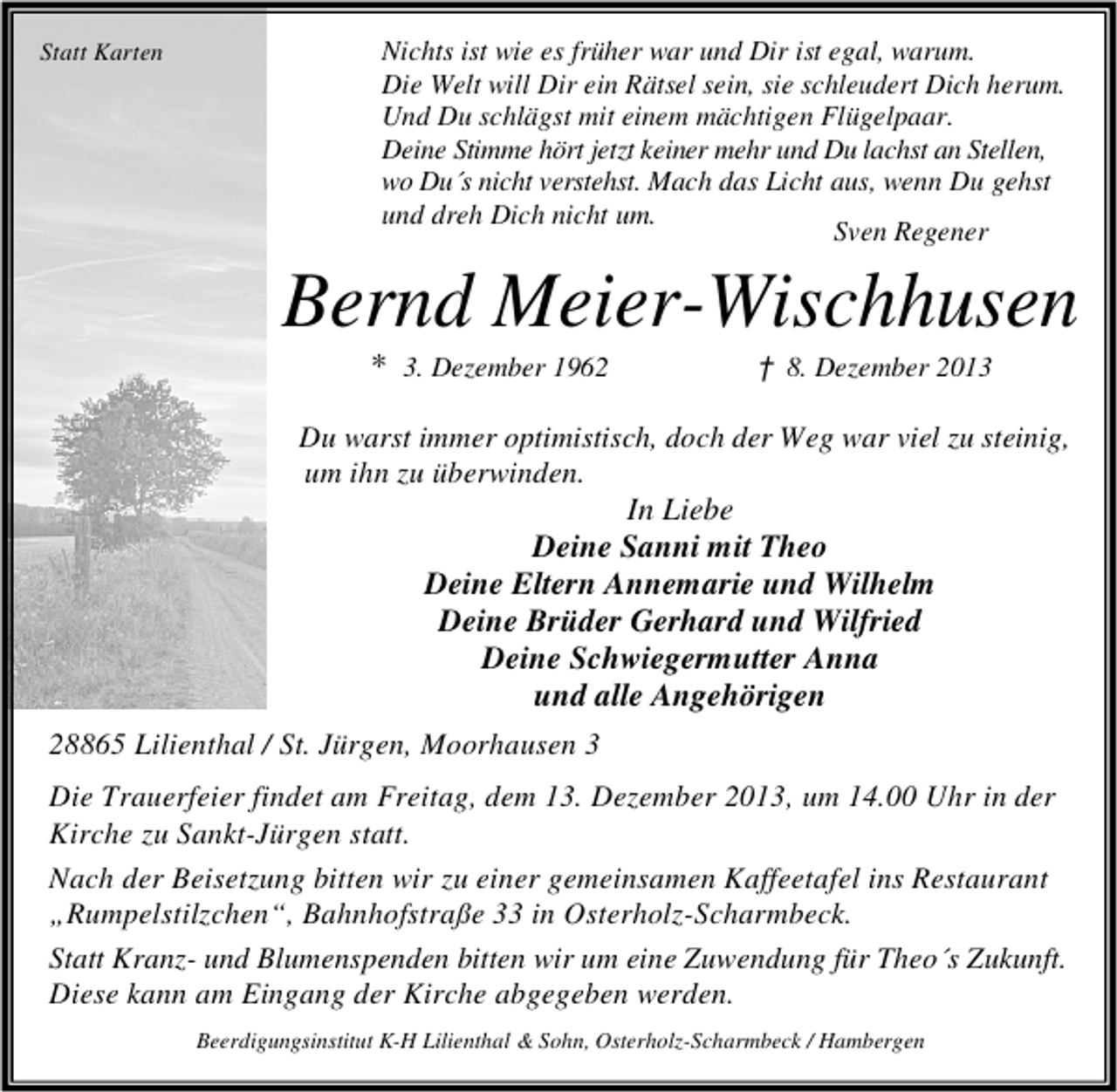 <p>Statt Karten</p><p>Nichts ist wie es früher war und Dir ist egal, warum.<br />Die Welt will Dir ein Rätsel sein, sie schleudert Dich herum.<br />Und Du schlägst mit einem mächtigen Flügelpaar.<br />Deine Stimme hört jetzt keiner mehr und Du lachst an Stellen,<br />wo Du´s nicht verstehst. Mach das Licht aus, wenn Du gehst<br />und dreh Dich nicht um.<br />Sven Regener</p><p>Bernd Meier-Wischhusen<br />* 3. Dezember 1962</p><p>† 8. Dezember 2013</p><p>Du warst immer optimistisch, doch der Weg war viel zu steinig,<br />um ihn zu überwinden.<br />In Liebe<br />Deine Sanni mit Theo<br />Deine Eltern Annemarie und Wilhelm<br />Deine Brüder Gerhard und Wilfried<br />Deine Schwiegermutter Anna<br />und alle Angehörigen<br />28865 Lilienthal / St. Jürgen, Moorhausen 3<br />Die Trauerfeier findet am Freitag, dem 13. Dezember 2013, um 14.00 Uhr in der<br />Kirche zu Sankt-Jürgen statt.<br />Nach der Beisetzung bitten wir zu einer gemeinsamen Kaffeetafel ins Restaurant<br />„Rumpelstilzchen“, Bahnhofstraße 33 in Osterholz-Scharmbeck.<br />Statt Kranz- und Blumenspenden bitten wir um eine Zuwendung für Theo´s Zukunft.<br />Diese kann am Eingang der Kirche abgegeben werden.<br />Beerdigungsinstitut K-H Lilienthal &amp; Sohn, Osterholz-Scharmbeck / Hambergen</p>