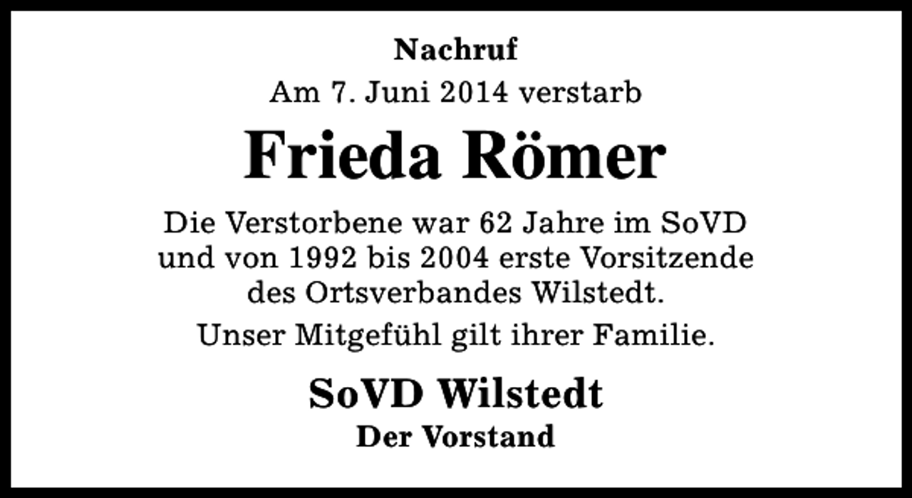 <p>Nachruf<br />Am 7. Juni 2014 verstarb</p><p>Frieda Römer<br />Die Verstorbene war 62 Jahre im SoVD<br />und von 1992 bis 2004 erste Vorsitzende<br />des Ortsverbandes Wilstedt.<br />Unser Mitgefühl gilt ihrer Familie.</p><p>SoVD Wilstedt<br />Der Vorstand</p>