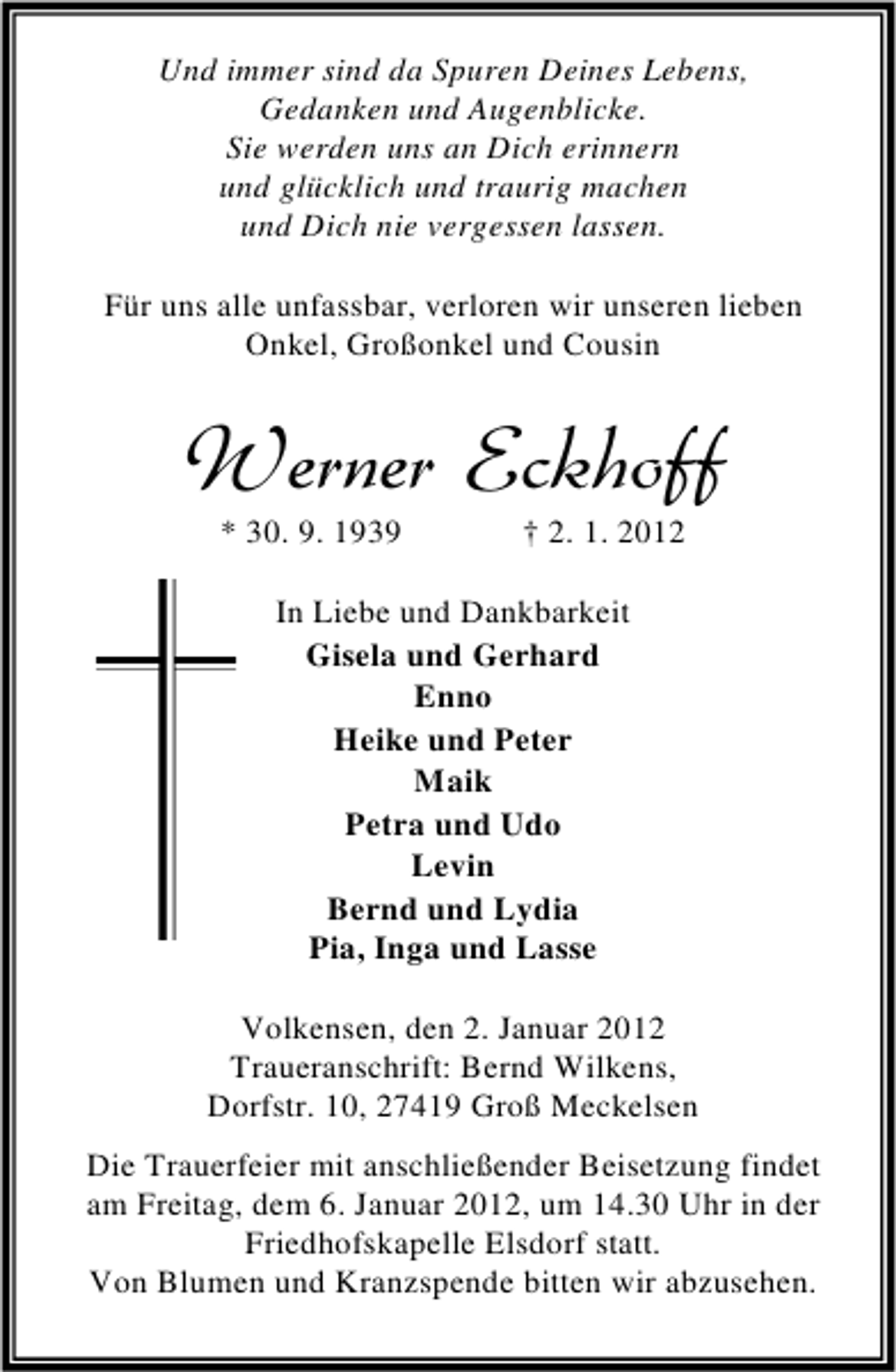 <p>Und immer sind da Spuren Deines Lebens,<br />Gedanken und Augenblicke.<br />Sie werden uns an Dich erinnern<br />und glücklich und traurig machen<br />und Dich nie vergessen lassen.<br />Für uns alle unfassbar, verloren wir unseren lieben<br />Onkel, Großonkel und Cousin</p><p>Werner Eckhoff<br />* 30. 9. 1939</p><p>† 2. 1. 2012</p><p>In Liebe und Dankbarkeit<br />Gisela und Gerhard<br />Enno<br />Heike und Peter<br />Maik<br />Petra und Udo<br />Levin<br />Bernd und Lydia<br />Pia, Inga und Lasse<br />Volkensen, den 2. Januar 2012<br />Traueranschrift: Bernd Wilkens,<br />Dorfstr. 10, 27419 Groß Meckelsen<br />Die Trauerfeier mit anschließender Beisetzung findet<br />am Freitag, dem 6. Januar 2012, um 14.30 Uhr in der<br />Friedhofskapelle Elsdorf statt.<br />Von Blumen und Kranzspende bitten wir abzusehen.</p>