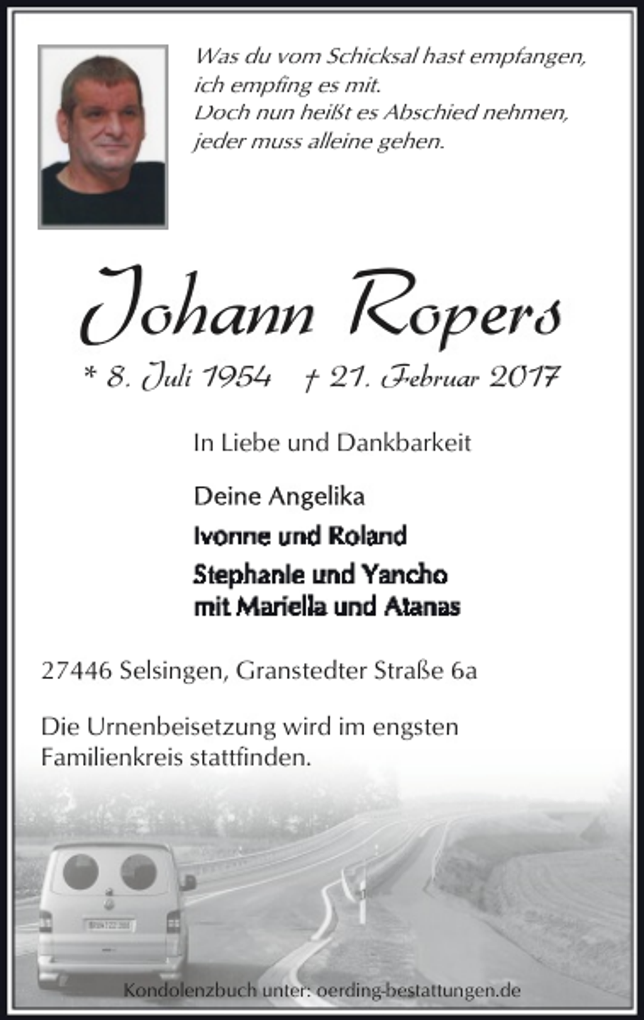 <p>Was du vom Schicksal hast empfangen,<br />ich empfing es mit.<br />Doch nun heißt es Abschied nehmen,<br />jeder muss alleine gehen.</p><p>Johann Ropers<br />* 8. Juli 1954 † 21. Februar 2017<br />In Liebe und Dankbarkeit</p><p>27446 Selsingen, Granstedter Straße 6a<br />Die Urnenbeisetzung wird im engsten<br />Familienkreis stattfinden.</p><p>Kondolenzbuch unter: oerding-bestattungen.de</p>