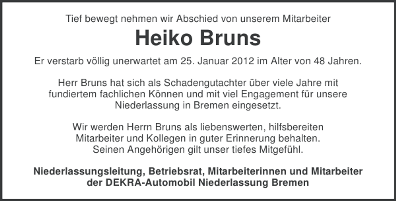 <p>Tief bewegt nehmen wir Abschied von unserem Mitarbeiter</p><p>Heiko Bruns<br />Er verstarb völlig unerwartet am 25. Januar 2012 im Alter von 48 Jahren.<br />Herr Bruns hat sich als Schadengutachter über viele Jahre mit<br />fundiertem fachlichen Können und mit viel Engagement für unsere<br />Niederlassung in Bremen eingesetzt.<br />Wir werden Herrn Bruns als liebenswerten, hilfsbereiten<br />Mitarbeiter und Kollegen in guter Erinnerung behalten.<br />Seinen Angehörigen gilt unser tiefes Mitgefühl.<br />Niederlassungsleitung, Betriebsrat, Mitarbeiterinnen und Mitarbeiter<br />der DEKRA-Automobil Niederlassung Bremen</p>