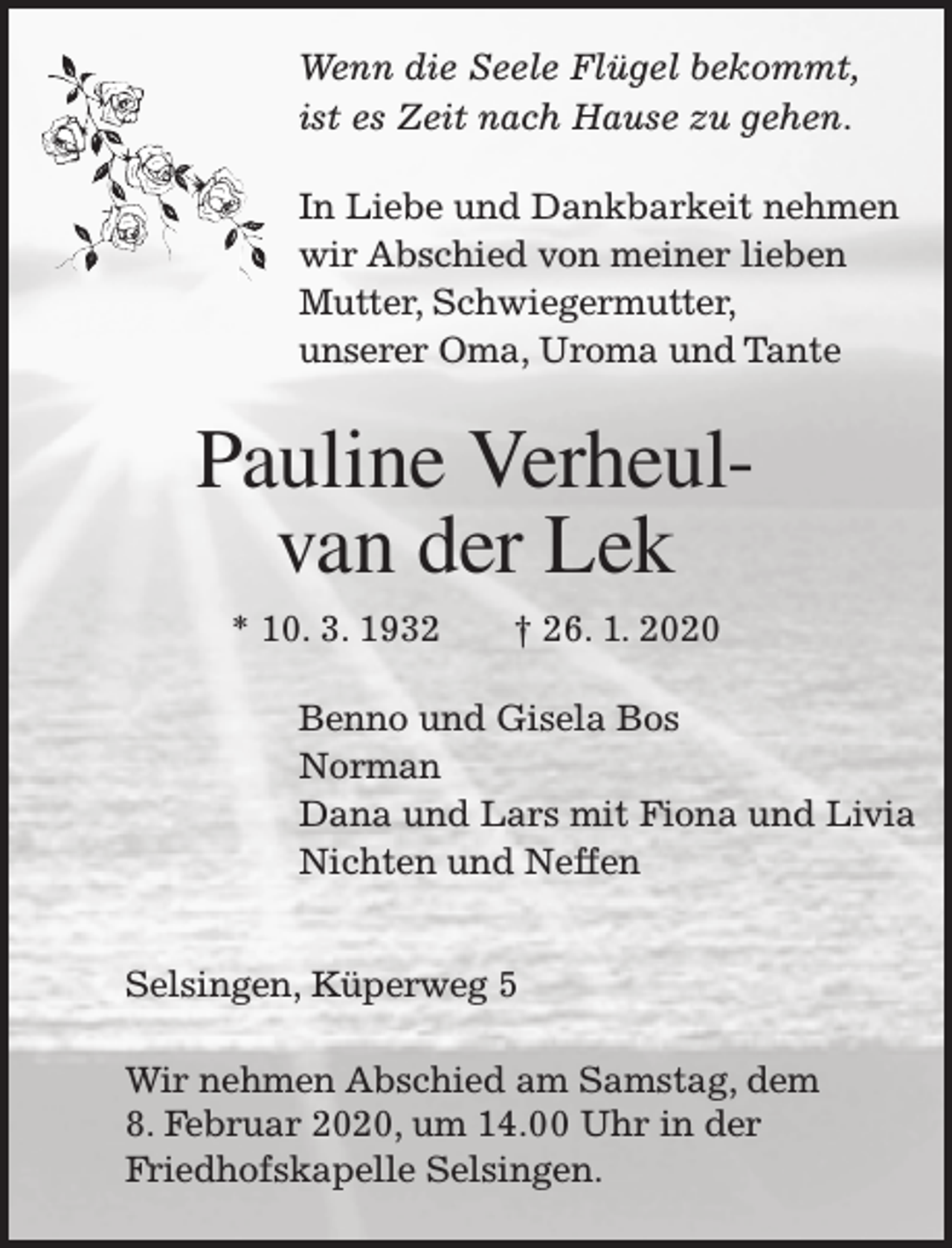 <p>Wenn die Seele Flügel bekommt,<br />ist es Zeit nach Hause zu gehen.<br />In Liebe und Dankbarkeit nehmen<br />wir Abschied von meiner lieben<br />Mutter, Schwiegermutter,<br />unserer Oma, Uroma und Tante</p><p>Pauline Verheulvan der Lek<br />* 10. 3. 1932</p><p>† 26. 1. 2020</p><p>Benno und Gisela Bos<br />Norman<br />Dana und Lars mit Fiona und Livia<br />Nichten und Neffen<br />Selsingen, Küperweg 5<br />Wir nehmen Abschied am Samstag, dem<br />8. Februar 2020, um 14.00 Uhr in der<br />Friedhofskapelle Selsingen.</p>