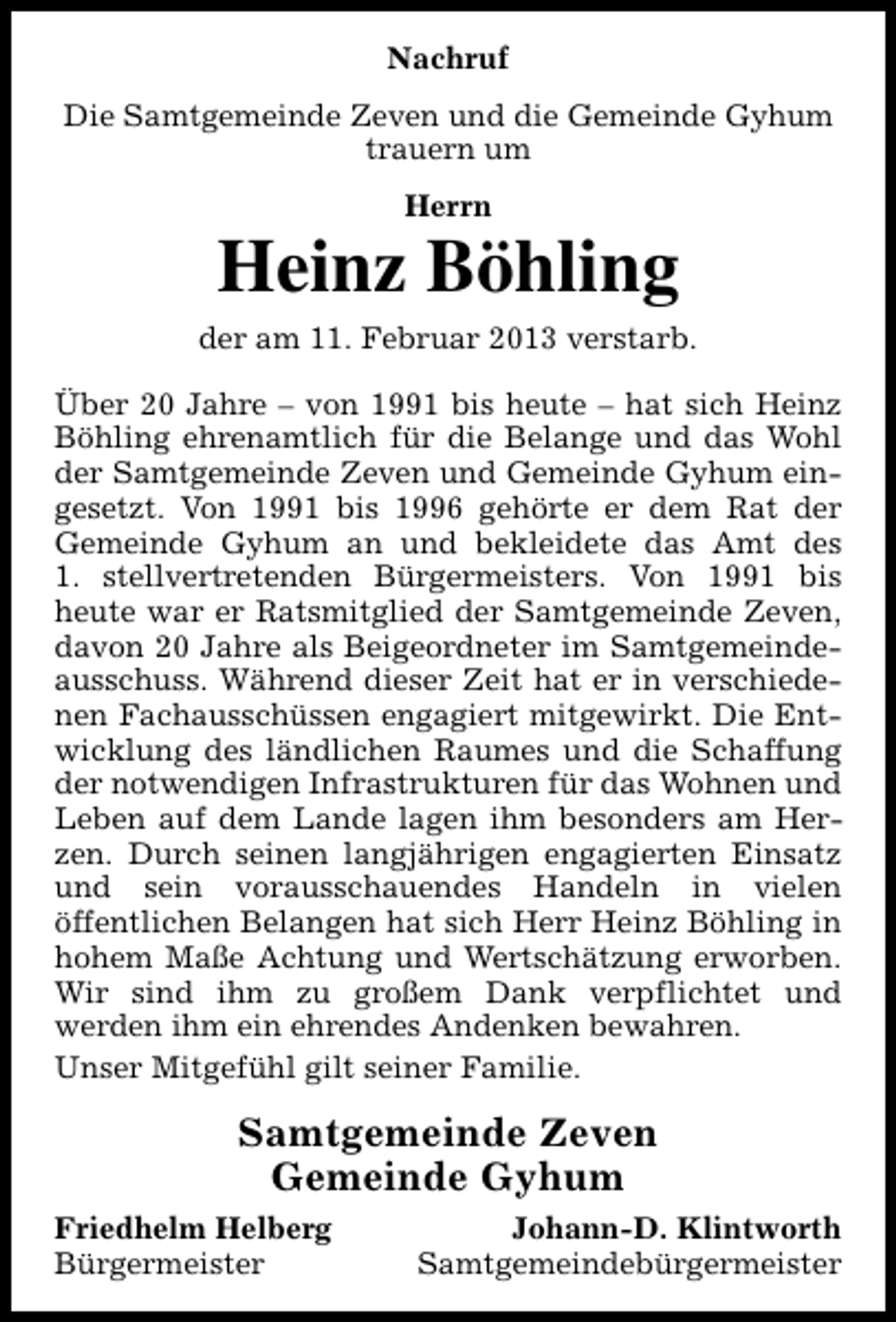 <p>Nachruf<br />Die Samtgemeinde Zeven und die Gemeinde Gyhum<br />trauern um<br />Herrn</p><p>Heinz Böhling<br />der am 11. Februar 2013 verstarb.<br />Über 20 Jahre – von 1991 bis heute – hat sich Heinz<br />Böhling ehrenamtlich für die Belange und das Wohl<br />der Samtgemeinde Zeven und Gemeinde Gyhum eingesetzt. Von 1991 bis 1996 gehörte er dem Rat der<br />Gemeinde Gyhum an und bekleidete das Amt des<br />1. stellvertretenden Bürgermeisters. Von 1991 bis<br />heute war er Ratsmitglied der Samtgemeinde Zeven,<br />davon 20 Jahre als Beigeordneter im Samtgemeindeausschuss. Während dieser Zeit hat er in verschiedenen Fachausschüssen engagiert mitgewirkt. Die Entwicklung des ländlichen Raumes und die Schaffung<br />der notwendigen Infrastrukturen für das Wohnen und<br />Leben auf dem Lande lagen ihm besonders am Herzen. Durch seinen langjährigen engagierten Einsatz<br />und sein vorausschauendes Handeln in vielen<br />öffentlichen Belangen hat sich Herr Heinz Böhling in<br />hohem Maße Achtung und Wertschätzung erworben.<br />Wir sind ihm zu großem Dank verpflichtet und<br />werden ihm ein ehrendes Andenken bewahren.<br />Unser Mitgefühl gilt seiner Familie.</p><p>Samtgemeinde Zeven<br />Gemeinde Gyhum<br />Friedhelm Helberg<br />Bürgermeister</p><p>Johann-D. Klintworth<br />Samtgemeindebürgermeister</p>