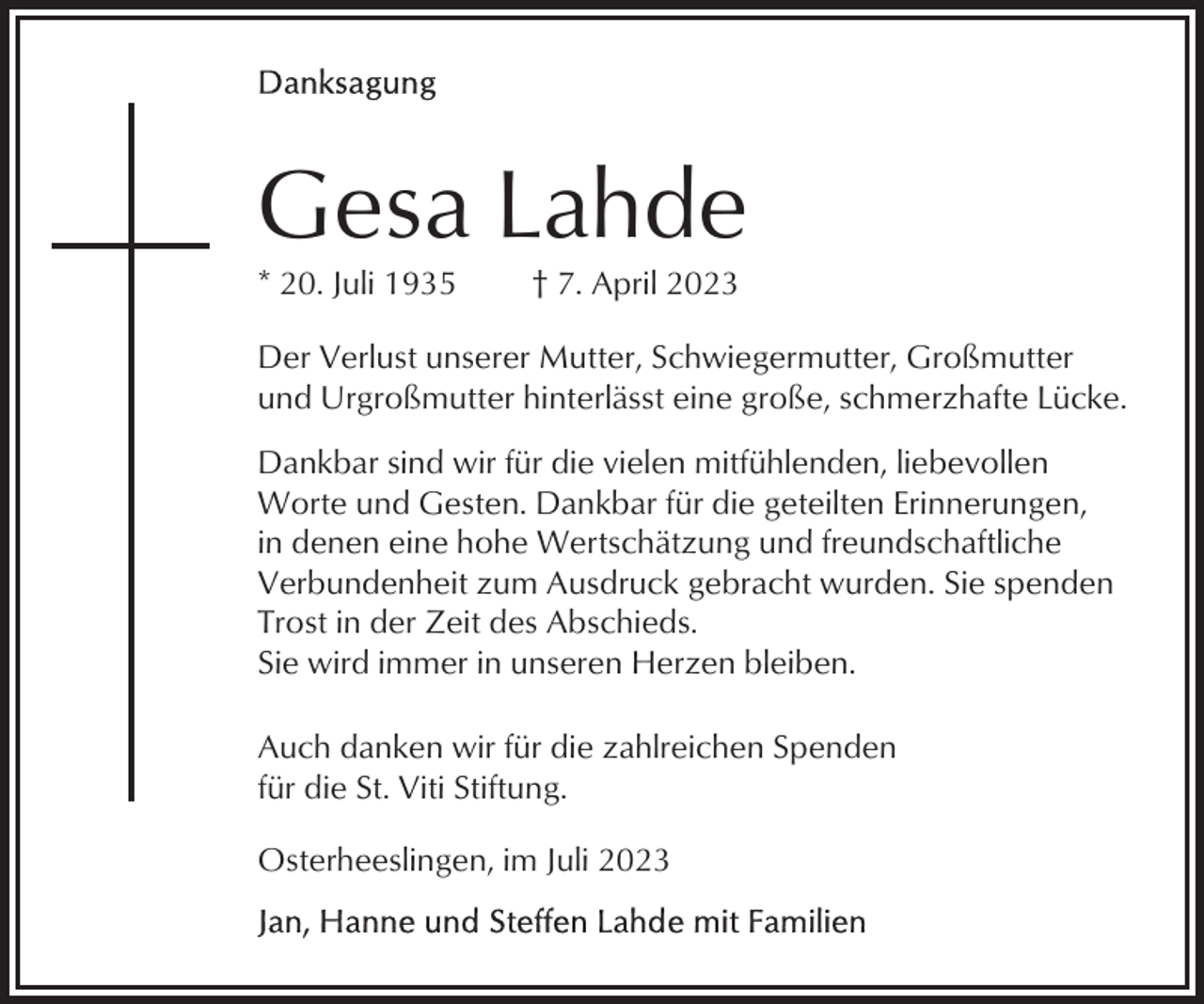 <p>Gesa Lahde<br />* 20. Juli 1935</p><p>† 7. April 2023</p><p>Der Verlust unserer Mutter, Schwiegermutter, Großmutter<br />und Urgroßmutter hinterlässt eine große, schmerzhafte Lücke.<br />Dankbar sind wir für die vielen mitfühlenden, liebevollen<br />Worte und Gesten. Dankbar für die geteilten Erinnerungen,<br />in denen eine hohe Wertschätzung und freundschaftliche<br />Verbundenheit zum Ausdruck gebracht wurden. Sie spenden<br />Trost in der Zeit des Abschieds.<br />Sie wird immer in unseren Herzen bleiben.<br />Auch danken wir für die zahlreichen Spenden<br />für die St. Viti Stiftung.<br />Osterheeslingen, im Juli 2023</p>