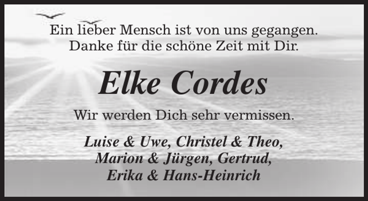 <p>Ein lieber Mensch ist von uns gegangen.<br />Danke für die schöne Zeit mit Dir.</p><p>Elke Cordes</p><p>Wir werden Dich sehr vermissen.</p><p>Luise &amp; Uwe, Christel &amp; Theo,<br />Marion &amp; Jürgen, Gertrud,<br />Erika &amp; Hans-Heinrich</p>