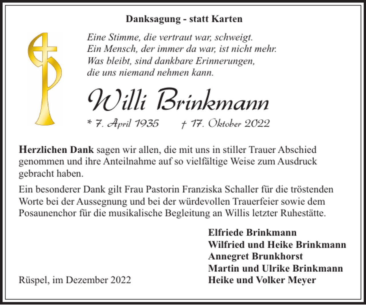 <p>Danksagung - statt Karten<br />Eine Stimme, die vertraut war, schweigt.<br />Ein Mensch, der immer da war, ist nicht mehr.<br />Was bleibt, sind dankbare Erinnerungen,<br />die uns niemand nehmen kann.</p><p>Willi Brinkmann</p><p>* 7. April 1935</p><p>† 17. Oktober 2022</p><p>Herzlichen Dank sagen wir allen, die mit uns in stiller Trauer Abschied</p><p>genommen und ihre Anteilnahme auf so vielfältige Weise zum Ausdruck<br />gebracht haben.<br />Ein besonderer Dank gilt Frau Pastorin Franziska Schaller für die tröstenden<br />Worte bei der Aussegnung und bei der würdevollen Trauerfeier sowie dem<br />Posaunenchor für die musikalische Begleitung an Willis letzter Ruhestätte.</p><p>Rüspel, im Dezember 2022</p><p>Elfriede Brinkmann<br />Wilfried und Heike Brinkmann<br />Annegret Brunkhorst<br />Martin und Ulrike Brinkmann<br />Heike und Volker Meyer</p>